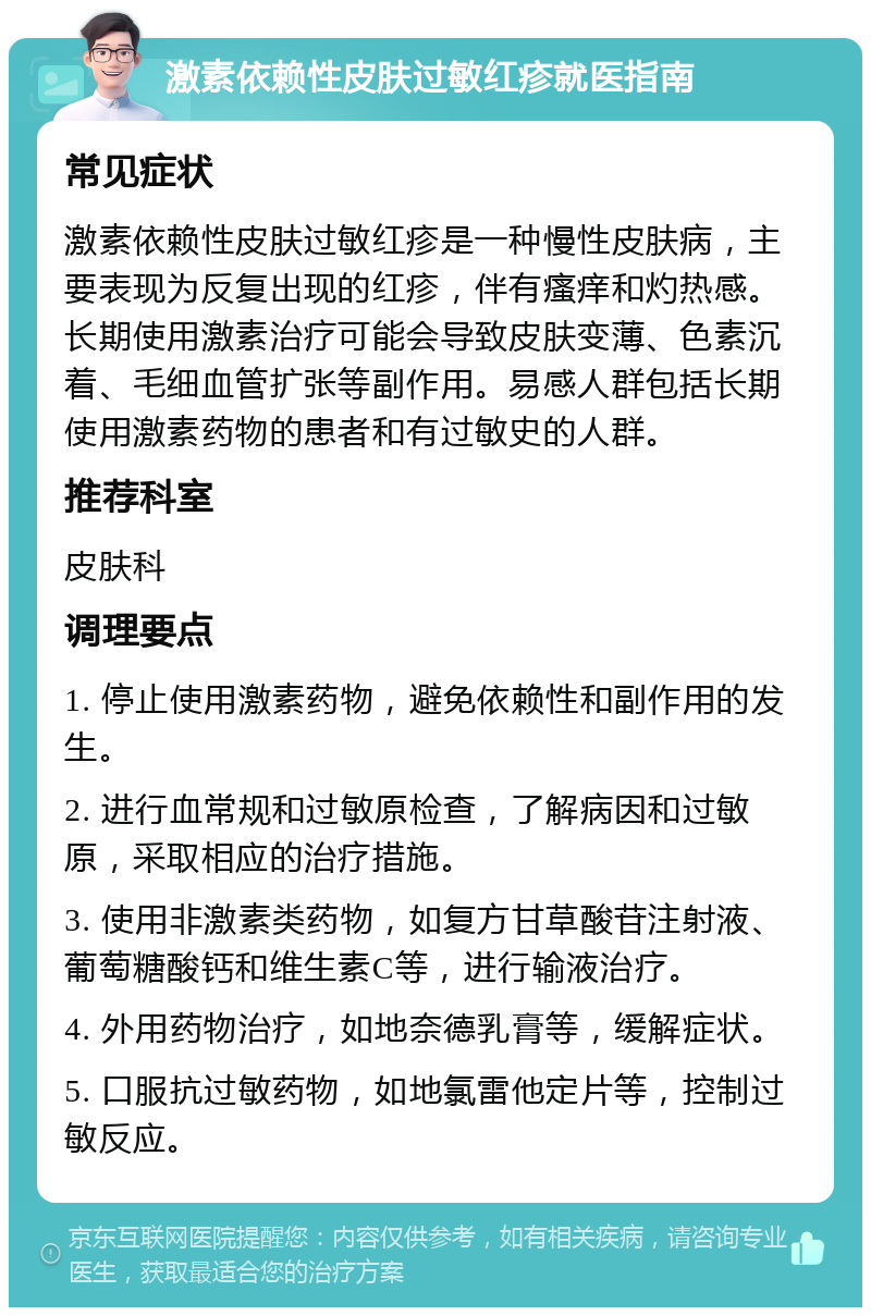 激素依赖性皮肤过敏红疹就医指南 常见症状 激素依赖性皮肤过敏红疹是一种慢性皮肤病，主要表现为反复出现的红疹，伴有瘙痒和灼热感。长期使用激素治疗可能会导致皮肤变薄、色素沉着、毛细血管扩张等副作用。易感人群包括长期使用激素药物的患者和有过敏史的人群。 推荐科室 皮肤科 调理要点 1. 停止使用激素药物，避免依赖性和副作用的发生。 2. 进行血常规和过敏原检查，了解病因和过敏原，采取相应的治疗措施。 3. 使用非激素类药物，如复方甘草酸苷注射液、葡萄糖酸钙和维生素C等，进行输液治疗。 4. 外用药物治疗，如地奈德乳膏等，缓解症状。 5. 口服抗过敏药物，如地氯雷他定片等，控制过敏反应。