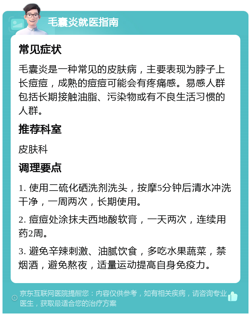 毛囊炎就医指南 常见症状 毛囊炎是一种常见的皮肤病，主要表现为脖子上长痘痘，成熟的痘痘可能会有疼痛感。易感人群包括长期接触油脂、污染物或有不良生活习惯的人群。 推荐科室 皮肤科 调理要点 1. 使用二硫化硒洗剂洗头，按摩5分钟后清水冲洗干净，一周两次，长期使用。 2. 痘痘处涂抹夫西地酸软膏，一天两次，连续用药2周。 3. 避免辛辣刺激、油腻饮食，多吃水果蔬菜，禁烟酒，避免熬夜，适量运动提高自身免疫力。