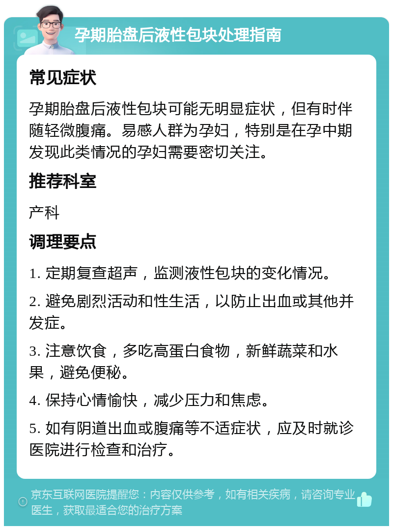 孕期胎盘后液性包块处理指南 常见症状 孕期胎盘后液性包块可能无明显症状，但有时伴随轻微腹痛。易感人群为孕妇，特别是在孕中期发现此类情况的孕妇需要密切关注。 推荐科室 产科 调理要点 1. 定期复查超声，监测液性包块的变化情况。 2. 避免剧烈活动和性生活，以防止出血或其他并发症。 3. 注意饮食，多吃高蛋白食物，新鲜蔬菜和水果，避免便秘。 4. 保持心情愉快，减少压力和焦虑。 5. 如有阴道出血或腹痛等不适症状，应及时就诊医院进行检查和治疗。