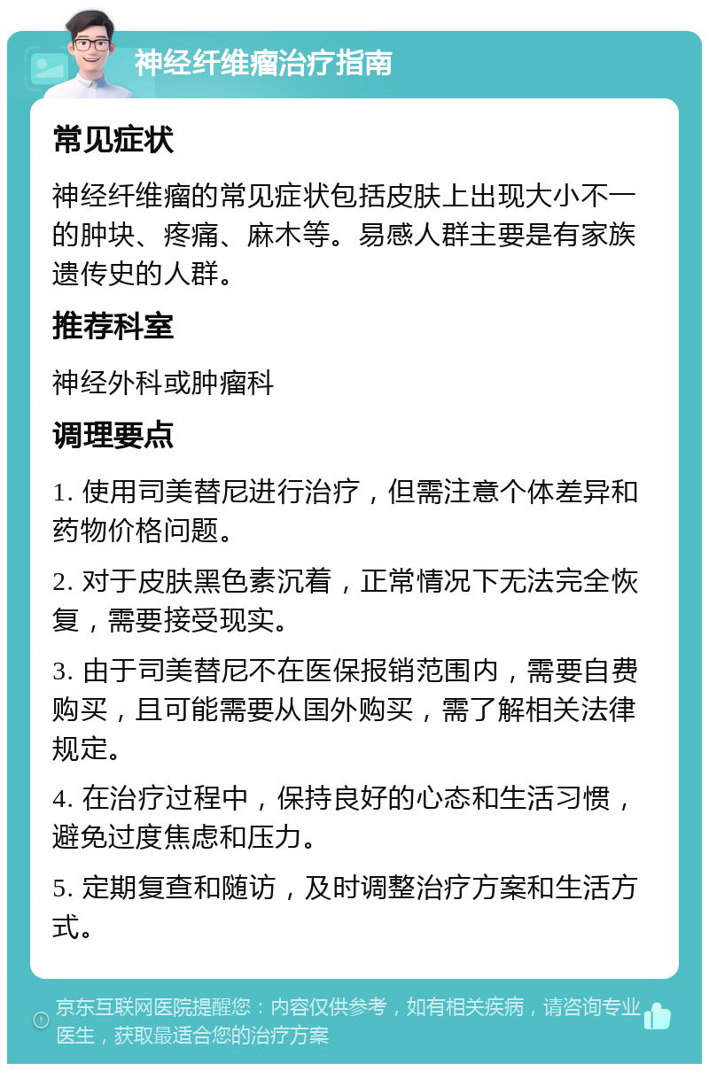 神经纤维瘤治疗指南 常见症状 神经纤维瘤的常见症状包括皮肤上出现大小不一的肿块、疼痛、麻木等。易感人群主要是有家族遗传史的人群。 推荐科室 神经外科或肿瘤科 调理要点 1. 使用司美替尼进行治疗，但需注意个体差异和药物价格问题。 2. 对于皮肤黑色素沉着，正常情况下无法完全恢复，需要接受现实。 3. 由于司美替尼不在医保报销范围内，需要自费购买，且可能需要从国外购买，需了解相关法律规定。 4. 在治疗过程中，保持良好的心态和生活习惯，避免过度焦虑和压力。 5. 定期复查和随访，及时调整治疗方案和生活方式。