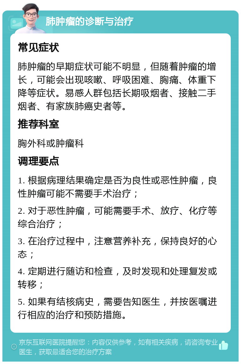 肺肿瘤的诊断与治疗 常见症状 肺肿瘤的早期症状可能不明显，但随着肿瘤的增长，可能会出现咳嗽、呼吸困难、胸痛、体重下降等症状。易感人群包括长期吸烟者、接触二手烟者、有家族肺癌史者等。 推荐科室 胸外科或肿瘤科 调理要点 1. 根据病理结果确定是否为良性或恶性肿瘤，良性肿瘤可能不需要手术治疗； 2. 对于恶性肿瘤，可能需要手术、放疗、化疗等综合治疗； 3. 在治疗过程中，注意营养补充，保持良好的心态； 4. 定期进行随访和检查，及时发现和处理复发或转移； 5. 如果有结核病史，需要告知医生，并按医嘱进行相应的治疗和预防措施。