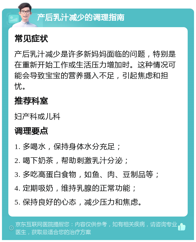 产后乳汁减少的调理指南 常见症状 产后乳汁减少是许多新妈妈面临的问题，特别是在重新开始工作或生活压力增加时。这种情况可能会导致宝宝的营养摄入不足，引起焦虑和担忧。 推荐科室 妇产科或儿科 调理要点 1. 多喝水，保持身体水分充足； 2. 喝下奶茶，帮助刺激乳汁分泌； 3. 多吃高蛋白食物，如鱼、肉、豆制品等； 4. 定期吸奶，维持乳腺的正常功能； 5. 保持良好的心态，减少压力和焦虑。