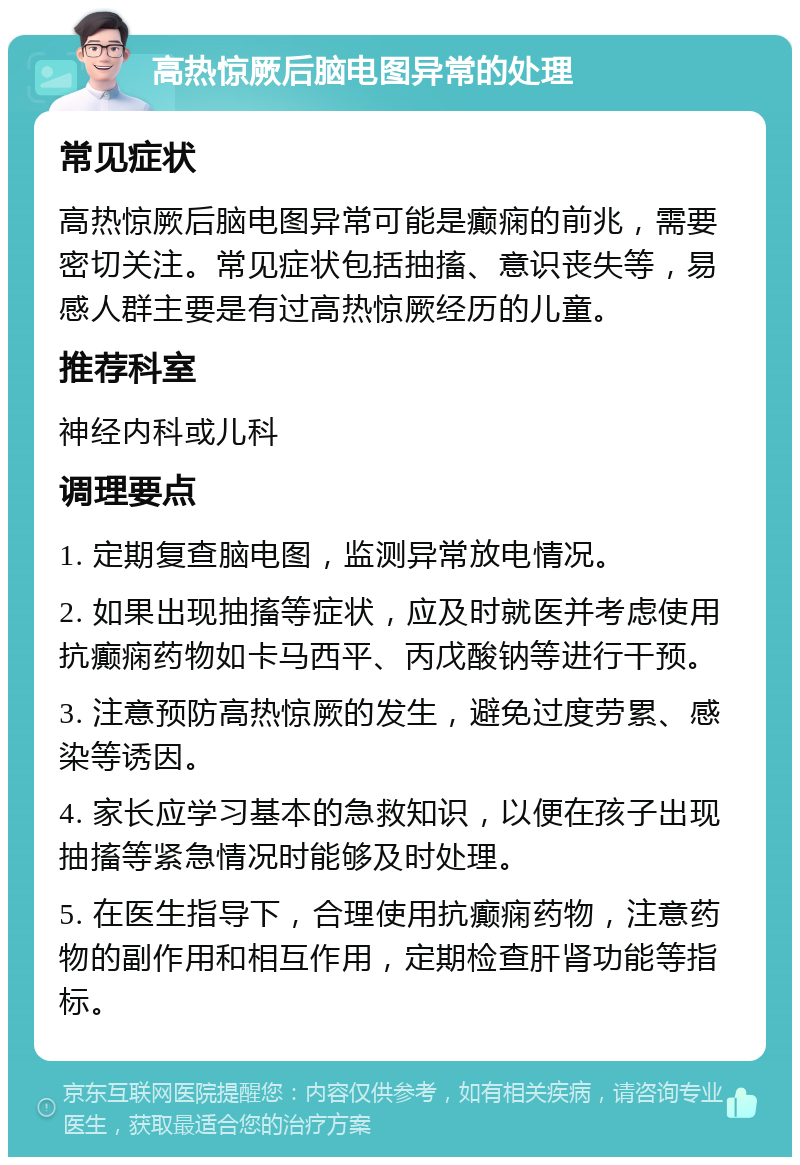 高热惊厥后脑电图异常的处理 常见症状 高热惊厥后脑电图异常可能是癫痫的前兆，需要密切关注。常见症状包括抽搐、意识丧失等，易感人群主要是有过高热惊厥经历的儿童。 推荐科室 神经内科或儿科 调理要点 1. 定期复查脑电图，监测异常放电情况。 2. 如果出现抽搐等症状，应及时就医并考虑使用抗癫痫药物如卡马西平、丙戊酸钠等进行干预。 3. 注意预防高热惊厥的发生，避免过度劳累、感染等诱因。 4. 家长应学习基本的急救知识，以便在孩子出现抽搐等紧急情况时能够及时处理。 5. 在医生指导下，合理使用抗癫痫药物，注意药物的副作用和相互作用，定期检查肝肾功能等指标。