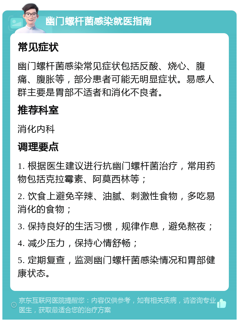 幽门螺杆菌感染就医指南 常见症状 幽门螺杆菌感染常见症状包括反酸、烧心、腹痛、腹胀等，部分患者可能无明显症状。易感人群主要是胃部不适者和消化不良者。 推荐科室 消化内科 调理要点 1. 根据医生建议进行抗幽门螺杆菌治疗，常用药物包括克拉霉素、阿莫西林等； 2. 饮食上避免辛辣、油腻、刺激性食物，多吃易消化的食物； 3. 保持良好的生活习惯，规律作息，避免熬夜； 4. 减少压力，保持心情舒畅； 5. 定期复查，监测幽门螺杆菌感染情况和胃部健康状态。