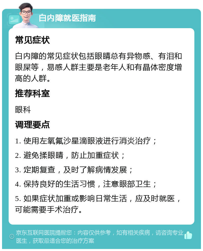 白内障就医指南 常见症状 白内障的常见症状包括眼睛总有异物感、有泪和眼屎等，易感人群主要是老年人和有晶体密度增高的人群。 推荐科室 眼科 调理要点 1. 使用左氧氟沙星滴眼液进行消炎治疗； 2. 避免揉眼睛，防止加重症状； 3. 定期复查，及时了解病情发展； 4. 保持良好的生活习惯，注意眼部卫生； 5. 如果症状加重或影响日常生活，应及时就医，可能需要手术治疗。