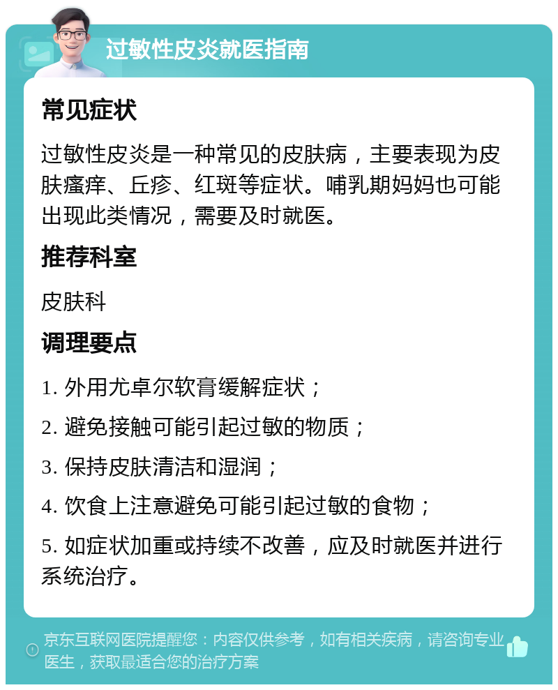 过敏性皮炎就医指南 常见症状 过敏性皮炎是一种常见的皮肤病，主要表现为皮肤瘙痒、丘疹、红斑等症状。哺乳期妈妈也可能出现此类情况，需要及时就医。 推荐科室 皮肤科 调理要点 1. 外用尤卓尔软膏缓解症状； 2. 避免接触可能引起过敏的物质； 3. 保持皮肤清洁和湿润； 4. 饮食上注意避免可能引起过敏的食物； 5. 如症状加重或持续不改善，应及时就医并进行系统治疗。