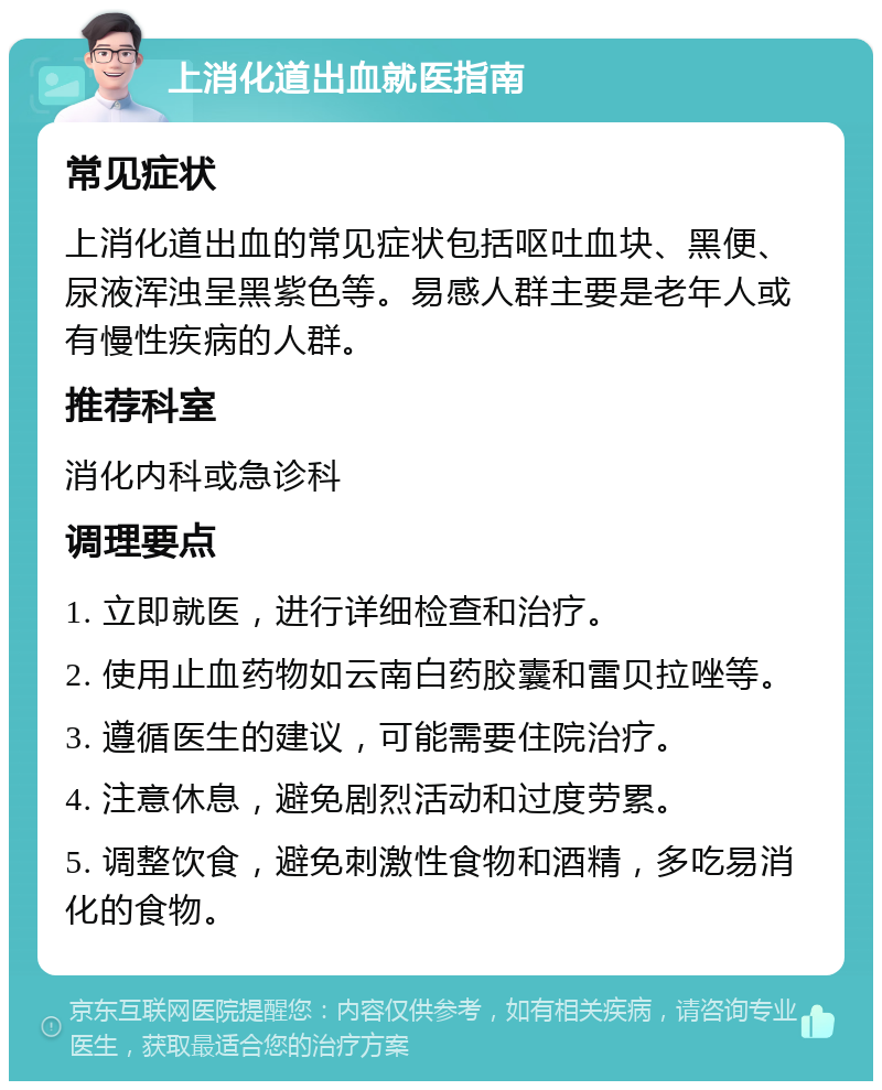 上消化道出血就医指南 常见症状 上消化道出血的常见症状包括呕吐血块、黑便、尿液浑浊呈黑紫色等。易感人群主要是老年人或有慢性疾病的人群。 推荐科室 消化内科或急诊科 调理要点 1. 立即就医，进行详细检查和治疗。 2. 使用止血药物如云南白药胶囊和雷贝拉唑等。 3. 遵循医生的建议，可能需要住院治疗。 4. 注意休息，避免剧烈活动和过度劳累。 5. 调整饮食，避免刺激性食物和酒精，多吃易消化的食物。