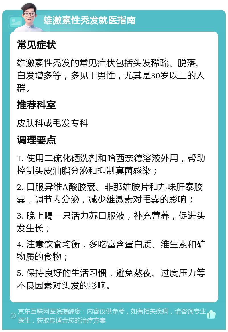 雄激素性秃发就医指南 常见症状 雄激素性秃发的常见症状包括头发稀疏、脱落、白发增多等，多见于男性，尤其是30岁以上的人群。 推荐科室 皮肤科或毛发专科 调理要点 1. 使用二硫化硒洗剂和哈西奈德溶液外用，帮助控制头皮油脂分泌和抑制真菌感染； 2. 口服异维A酸胶囊、非那雄胺片和九味肝泰胶囊，调节内分泌，减少雄激素对毛囊的影响； 3. 晚上喝一只活力苏口服液，补充营养，促进头发生长； 4. 注意饮食均衡，多吃富含蛋白质、维生素和矿物质的食物； 5. 保持良好的生活习惯，避免熬夜、过度压力等不良因素对头发的影响。