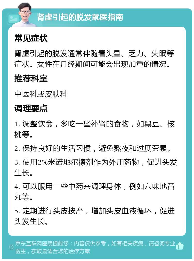 肾虚引起的脱发就医指南 常见症状 肾虚引起的脱发通常伴随着头晕、乏力、失眠等症状。女性在月经期间可能会出现加重的情况。 推荐科室 中医科或皮肤科 调理要点 1. 调整饮食，多吃一些补肾的食物，如黑豆、核桃等。 2. 保持良好的生活习惯，避免熬夜和过度劳累。 3. 使用2%米诺地尔擦剂作为外用药物，促进头发生长。 4. 可以服用一些中药来调理身体，例如六味地黄丸等。 5. 定期进行头皮按摩，增加头皮血液循环，促进头发生长。