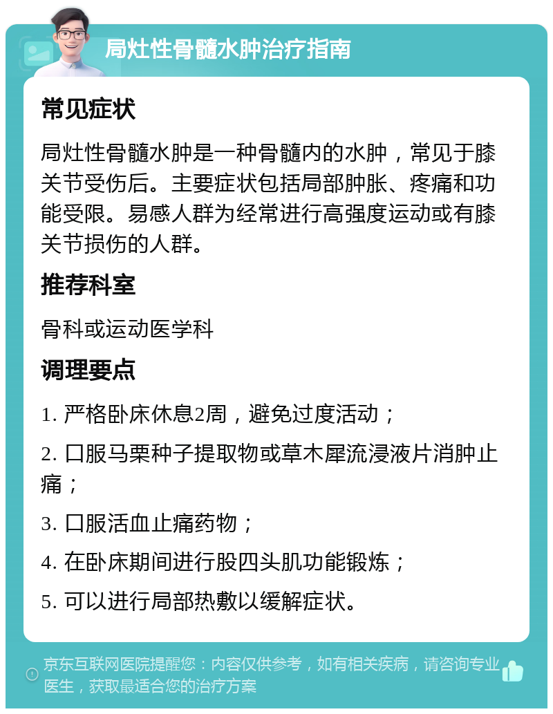 局灶性骨髓水肿治疗指南 常见症状 局灶性骨髓水肿是一种骨髓内的水肿，常见于膝关节受伤后。主要症状包括局部肿胀、疼痛和功能受限。易感人群为经常进行高强度运动或有膝关节损伤的人群。 推荐科室 骨科或运动医学科 调理要点 1. 严格卧床休息2周，避免过度活动； 2. 口服马栗种子提取物或草木犀流浸液片消肿止痛； 3. 口服活血止痛药物； 4. 在卧床期间进行股四头肌功能锻炼； 5. 可以进行局部热敷以缓解症状。