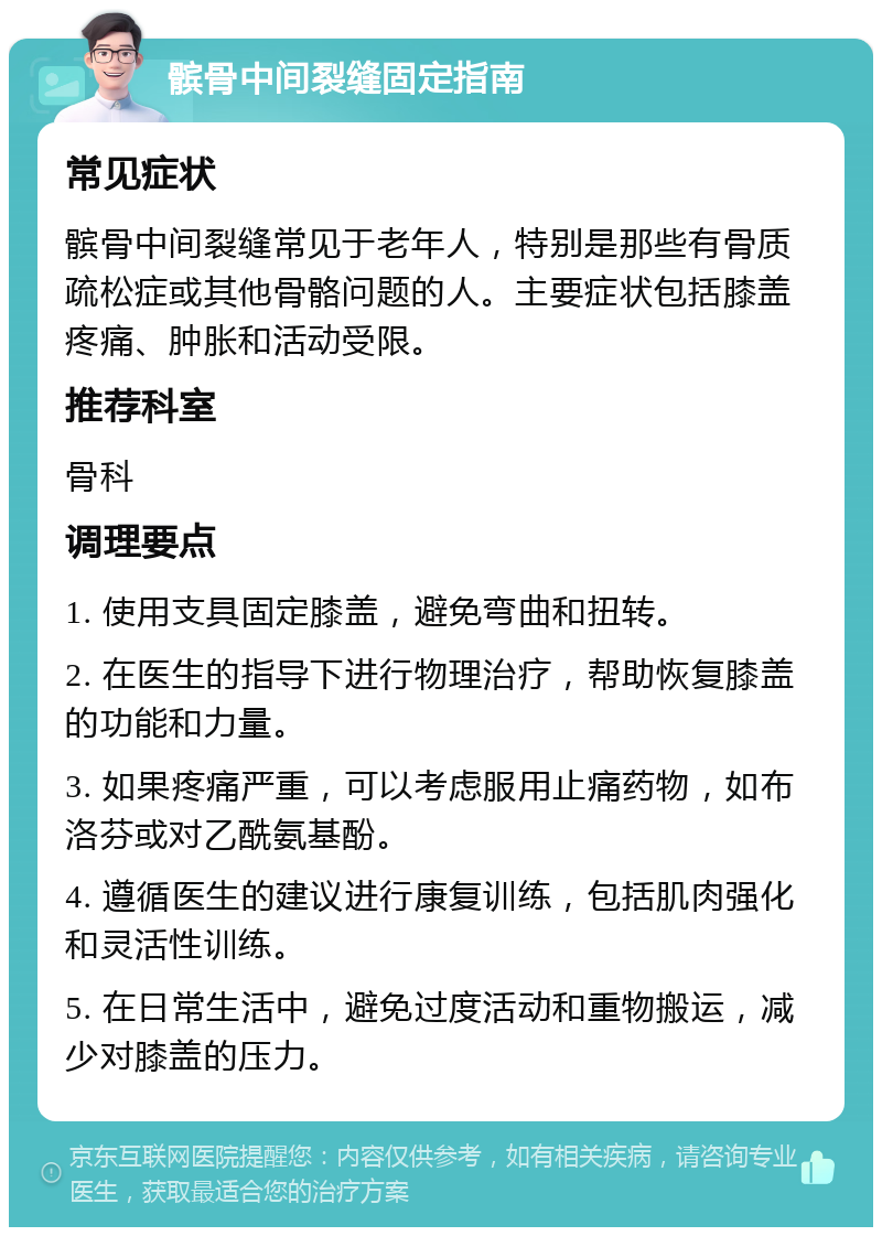 髌骨中间裂缝固定指南 常见症状 髌骨中间裂缝常见于老年人，特别是那些有骨质疏松症或其他骨骼问题的人。主要症状包括膝盖疼痛、肿胀和活动受限。 推荐科室 骨科 调理要点 1. 使用支具固定膝盖，避免弯曲和扭转。 2. 在医生的指导下进行物理治疗，帮助恢复膝盖的功能和力量。 3. 如果疼痛严重，可以考虑服用止痛药物，如布洛芬或对乙酰氨基酚。 4. 遵循医生的建议进行康复训练，包括肌肉强化和灵活性训练。 5. 在日常生活中，避免过度活动和重物搬运，减少对膝盖的压力。