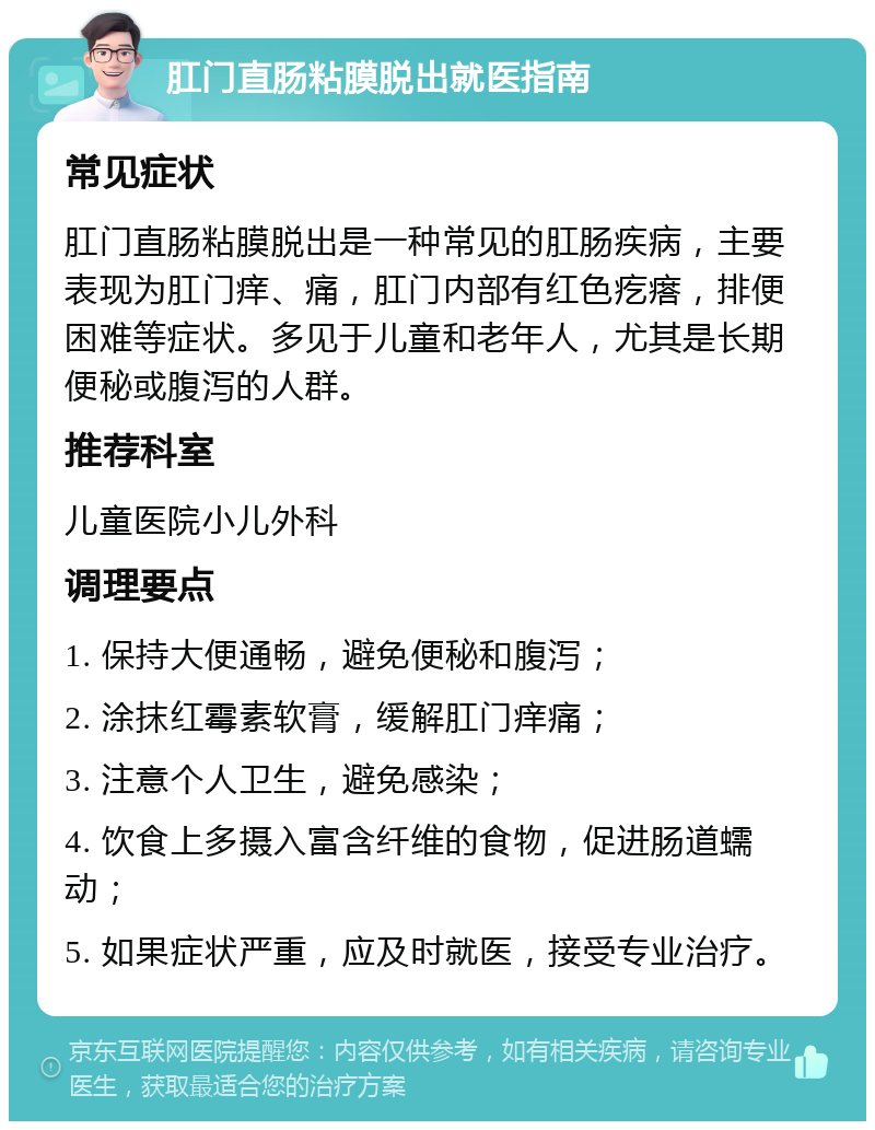 肛门直肠粘膜脱出就医指南 常见症状 肛门直肠粘膜脱出是一种常见的肛肠疾病，主要表现为肛门痒、痛，肛门内部有红色疙瘩，排便困难等症状。多见于儿童和老年人，尤其是长期便秘或腹泻的人群。 推荐科室 儿童医院小儿外科 调理要点 1. 保持大便通畅，避免便秘和腹泻； 2. 涂抹红霉素软膏，缓解肛门痒痛； 3. 注意个人卫生，避免感染； 4. 饮食上多摄入富含纤维的食物，促进肠道蠕动； 5. 如果症状严重，应及时就医，接受专业治疗。