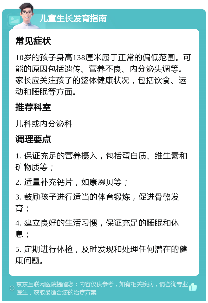 儿童生长发育指南 常见症状 10岁的孩子身高138厘米属于正常的偏低范围。可能的原因包括遗传、营养不良、内分泌失调等。家长应关注孩子的整体健康状况，包括饮食、运动和睡眠等方面。 推荐科室 儿科或内分泌科 调理要点 1. 保证充足的营养摄入，包括蛋白质、维生素和矿物质等； 2. 适量补充钙片，如康恩贝等； 3. 鼓励孩子进行适当的体育锻炼，促进骨骼发育； 4. 建立良好的生活习惯，保证充足的睡眠和休息； 5. 定期进行体检，及时发现和处理任何潜在的健康问题。