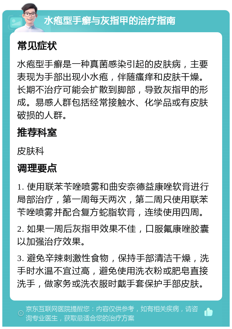 水疱型手癣与灰指甲的治疗指南 常见症状 水疱型手癣是一种真菌感染引起的皮肤病，主要表现为手部出现小水疱，伴随瘙痒和皮肤干燥。长期不治疗可能会扩散到脚部，导致灰指甲的形成。易感人群包括经常接触水、化学品或有皮肤破损的人群。 推荐科室 皮肤科 调理要点 1. 使用联苯苄唑喷雾和曲安奈德益康唑软膏进行局部治疗，第一周每天两次，第二周只使用联苯苄唑喷雾并配合复方蛇脂软膏，连续使用四周。 2. 如果一周后灰指甲效果不佳，口服氟康唑胶囊以加强治疗效果。 3. 避免辛辣刺激性食物，保持手部清洁干燥，洗手时水温不宜过高，避免使用洗衣粉或肥皂直接洗手，做家务或洗衣服时戴手套保护手部皮肤。