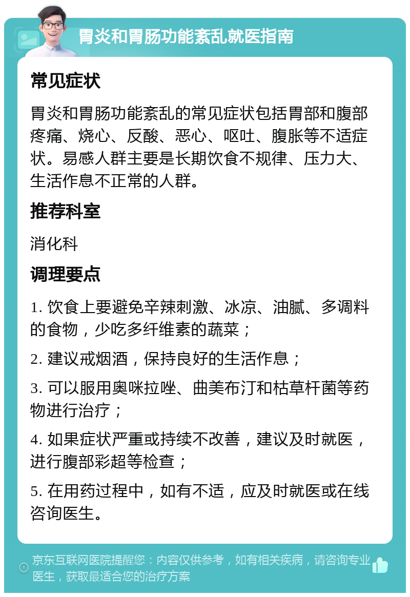 胃炎和胃肠功能紊乱就医指南 常见症状 胃炎和胃肠功能紊乱的常见症状包括胃部和腹部疼痛、烧心、反酸、恶心、呕吐、腹胀等不适症状。易感人群主要是长期饮食不规律、压力大、生活作息不正常的人群。 推荐科室 消化科 调理要点 1. 饮食上要避免辛辣刺激、冰凉、油腻、多调料的食物，少吃多纤维素的蔬菜； 2. 建议戒烟酒，保持良好的生活作息； 3. 可以服用奥咪拉唑、曲美布汀和枯草杆菌等药物进行治疗； 4. 如果症状严重或持续不改善，建议及时就医，进行腹部彩超等检查； 5. 在用药过程中，如有不适，应及时就医或在线咨询医生。