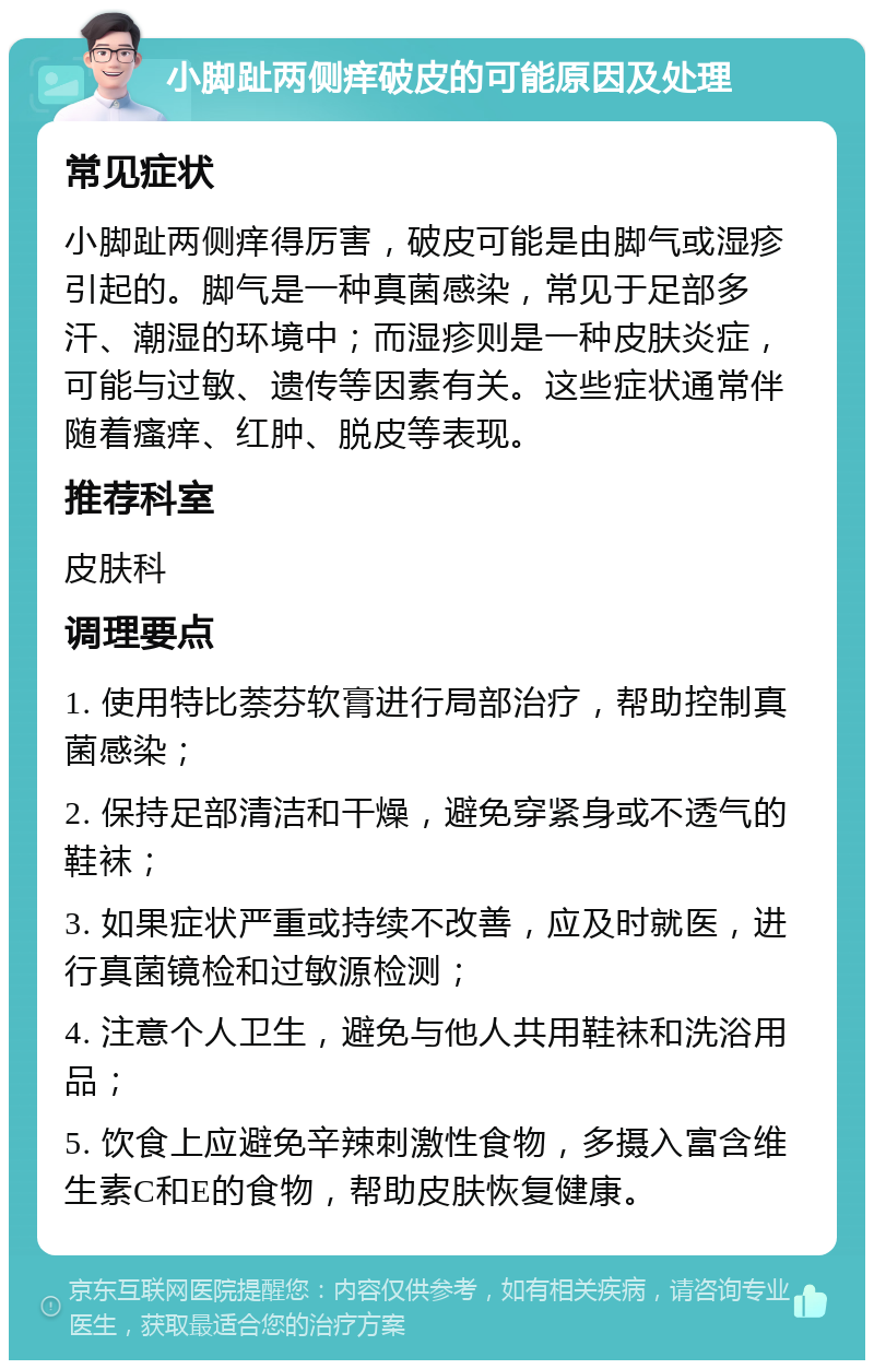 小脚趾两侧痒破皮的可能原因及处理 常见症状 小脚趾两侧痒得厉害，破皮可能是由脚气或湿疹引起的。脚气是一种真菌感染，常见于足部多汗、潮湿的环境中；而湿疹则是一种皮肤炎症，可能与过敏、遗传等因素有关。这些症状通常伴随着瘙痒、红肿、脱皮等表现。 推荐科室 皮肤科 调理要点 1. 使用特比萘芬软膏进行局部治疗，帮助控制真菌感染； 2. 保持足部清洁和干燥，避免穿紧身或不透气的鞋袜； 3. 如果症状严重或持续不改善，应及时就医，进行真菌镜检和过敏源检测； 4. 注意个人卫生，避免与他人共用鞋袜和洗浴用品； 5. 饮食上应避免辛辣刺激性食物，多摄入富含维生素C和E的食物，帮助皮肤恢复健康。