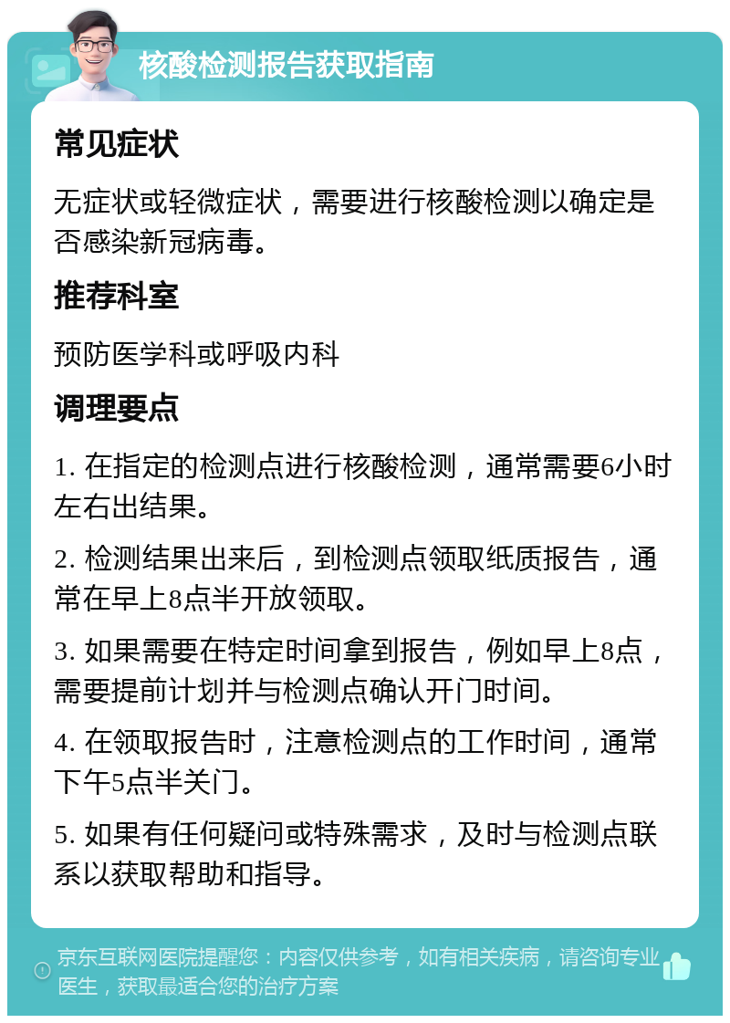 核酸检测报告获取指南 常见症状 无症状或轻微症状，需要进行核酸检测以确定是否感染新冠病毒。 推荐科室 预防医学科或呼吸内科 调理要点 1. 在指定的检测点进行核酸检测，通常需要6小时左右出结果。 2. 检测结果出来后，到检测点领取纸质报告，通常在早上8点半开放领取。 3. 如果需要在特定时间拿到报告，例如早上8点，需要提前计划并与检测点确认开门时间。 4. 在领取报告时，注意检测点的工作时间，通常下午5点半关门。 5. 如果有任何疑问或特殊需求，及时与检测点联系以获取帮助和指导。