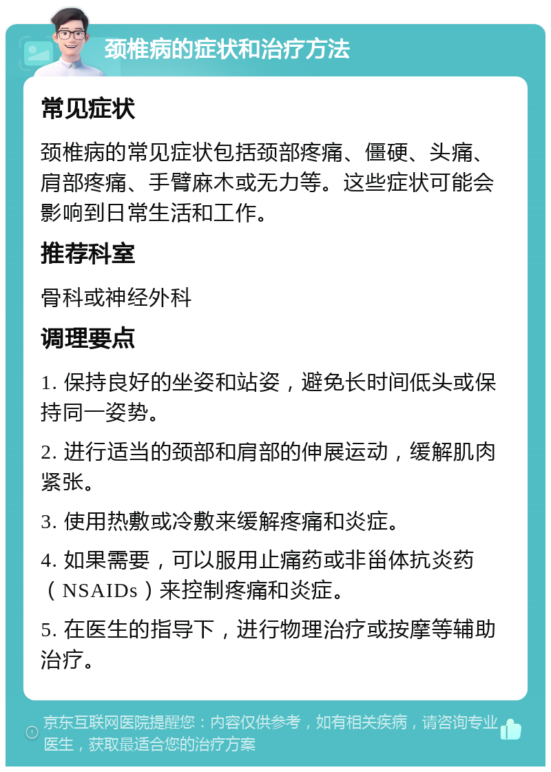 颈椎病的症状和治疗方法 常见症状 颈椎病的常见症状包括颈部疼痛、僵硬、头痛、肩部疼痛、手臂麻木或无力等。这些症状可能会影响到日常生活和工作。 推荐科室 骨科或神经外科 调理要点 1. 保持良好的坐姿和站姿，避免长时间低头或保持同一姿势。 2. 进行适当的颈部和肩部的伸展运动，缓解肌肉紧张。 3. 使用热敷或冷敷来缓解疼痛和炎症。 4. 如果需要，可以服用止痛药或非甾体抗炎药（NSAIDs）来控制疼痛和炎症。 5. 在医生的指导下，进行物理治疗或按摩等辅助治疗。