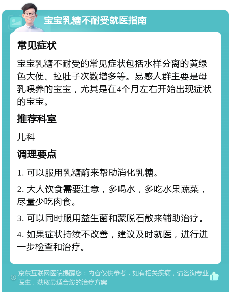 宝宝乳糖不耐受就医指南 常见症状 宝宝乳糖不耐受的常见症状包括水样分离的黄绿色大便、拉肚子次数增多等。易感人群主要是母乳喂养的宝宝，尤其是在4个月左右开始出现症状的宝宝。 推荐科室 儿科 调理要点 1. 可以服用乳糖酶来帮助消化乳糖。 2. 大人饮食需要注意，多喝水，多吃水果蔬菜，尽量少吃肉食。 3. 可以同时服用益生菌和蒙脱石散来辅助治疗。 4. 如果症状持续不改善，建议及时就医，进行进一步检查和治疗。