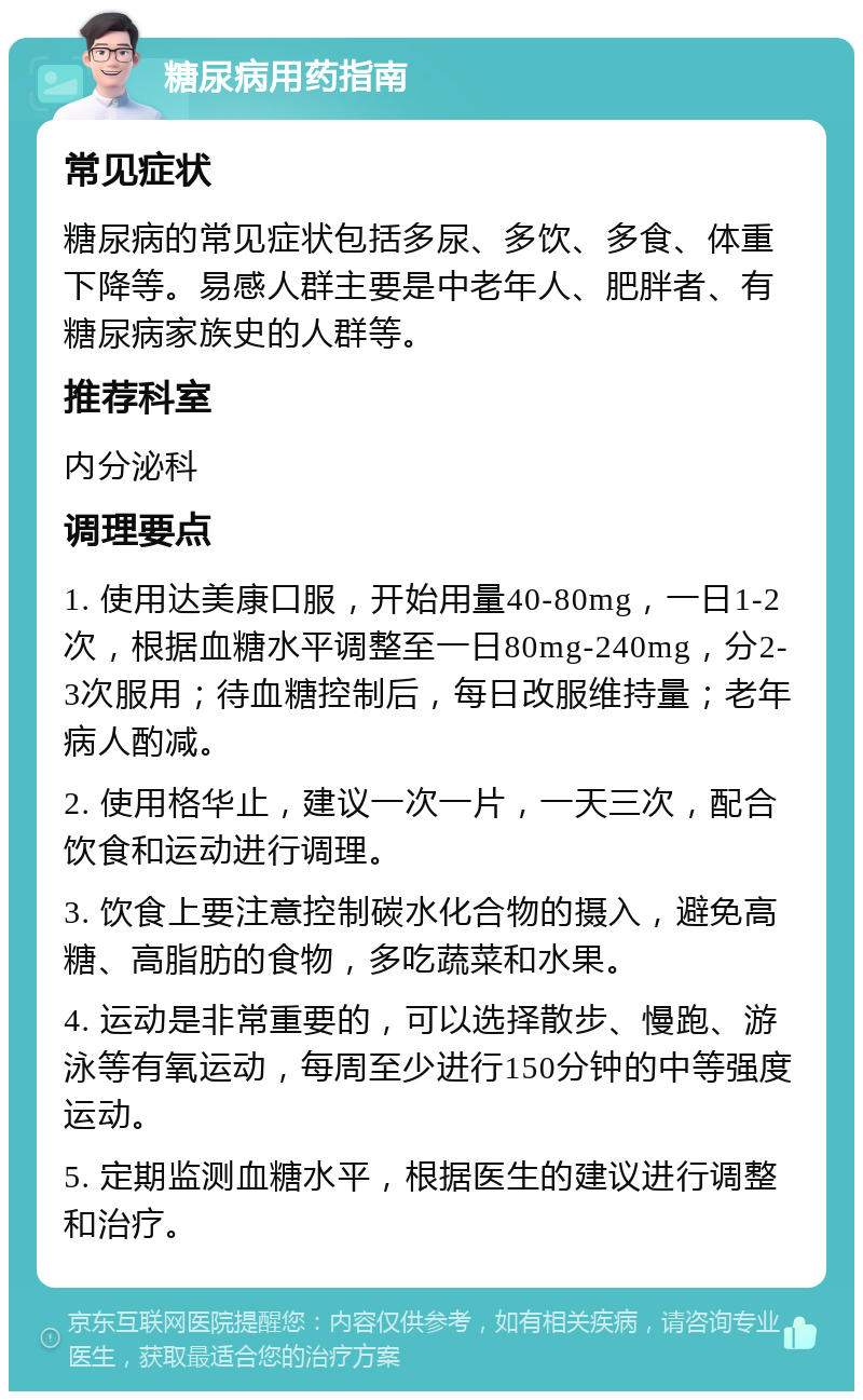 糖尿病用药指南 常见症状 糖尿病的常见症状包括多尿、多饮、多食、体重下降等。易感人群主要是中老年人、肥胖者、有糖尿病家族史的人群等。 推荐科室 内分泌科 调理要点 1. 使用达美康口服，开始用量40-80mg，一日1-2次，根据血糖水平调整至一日80mg-240mg，分2-3次服用；待血糖控制后，每日改服维持量；老年病人酌减。 2. 使用格华止，建议一次一片，一天三次，配合饮食和运动进行调理。 3. 饮食上要注意控制碳水化合物的摄入，避免高糖、高脂肪的食物，多吃蔬菜和水果。 4. 运动是非常重要的，可以选择散步、慢跑、游泳等有氧运动，每周至少进行150分钟的中等强度运动。 5. 定期监测血糖水平，根据医生的建议进行调整和治疗。