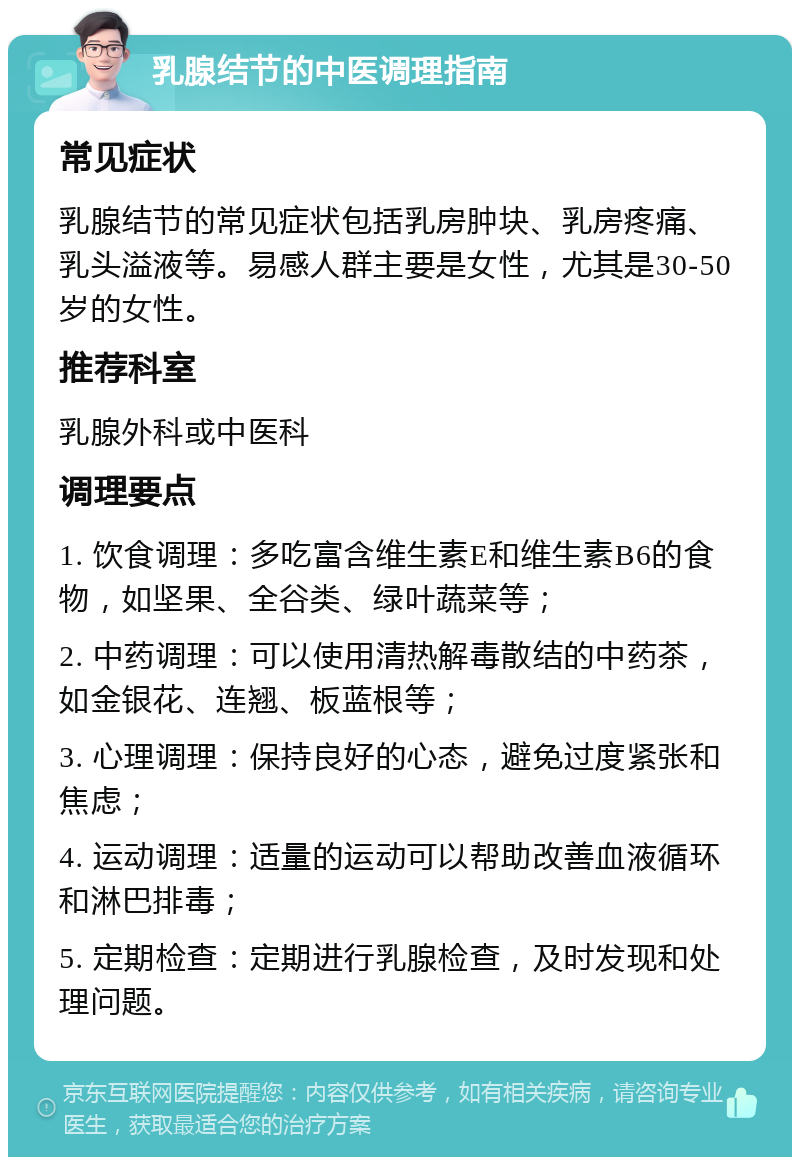 乳腺结节的中医调理指南 常见症状 乳腺结节的常见症状包括乳房肿块、乳房疼痛、乳头溢液等。易感人群主要是女性，尤其是30-50岁的女性。 推荐科室 乳腺外科或中医科 调理要点 1. 饮食调理：多吃富含维生素E和维生素B6的食物，如坚果、全谷类、绿叶蔬菜等； 2. 中药调理：可以使用清热解毒散结的中药茶，如金银花、连翘、板蓝根等； 3. 心理调理：保持良好的心态，避免过度紧张和焦虑； 4. 运动调理：适量的运动可以帮助改善血液循环和淋巴排毒； 5. 定期检查：定期进行乳腺检查，及时发现和处理问题。