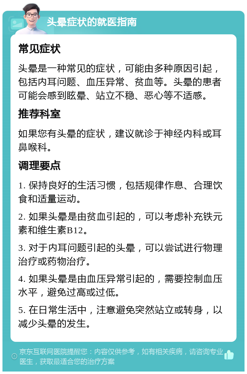 头晕症状的就医指南 常见症状 头晕是一种常见的症状，可能由多种原因引起，包括内耳问题、血压异常、贫血等。头晕的患者可能会感到眩晕、站立不稳、恶心等不适感。 推荐科室 如果您有头晕的症状，建议就诊于神经内科或耳鼻喉科。 调理要点 1. 保持良好的生活习惯，包括规律作息、合理饮食和适量运动。 2. 如果头晕是由贫血引起的，可以考虑补充铁元素和维生素B12。 3. 对于内耳问题引起的头晕，可以尝试进行物理治疗或药物治疗。 4. 如果头晕是由血压异常引起的，需要控制血压水平，避免过高或过低。 5. 在日常生活中，注意避免突然站立或转身，以减少头晕的发生。