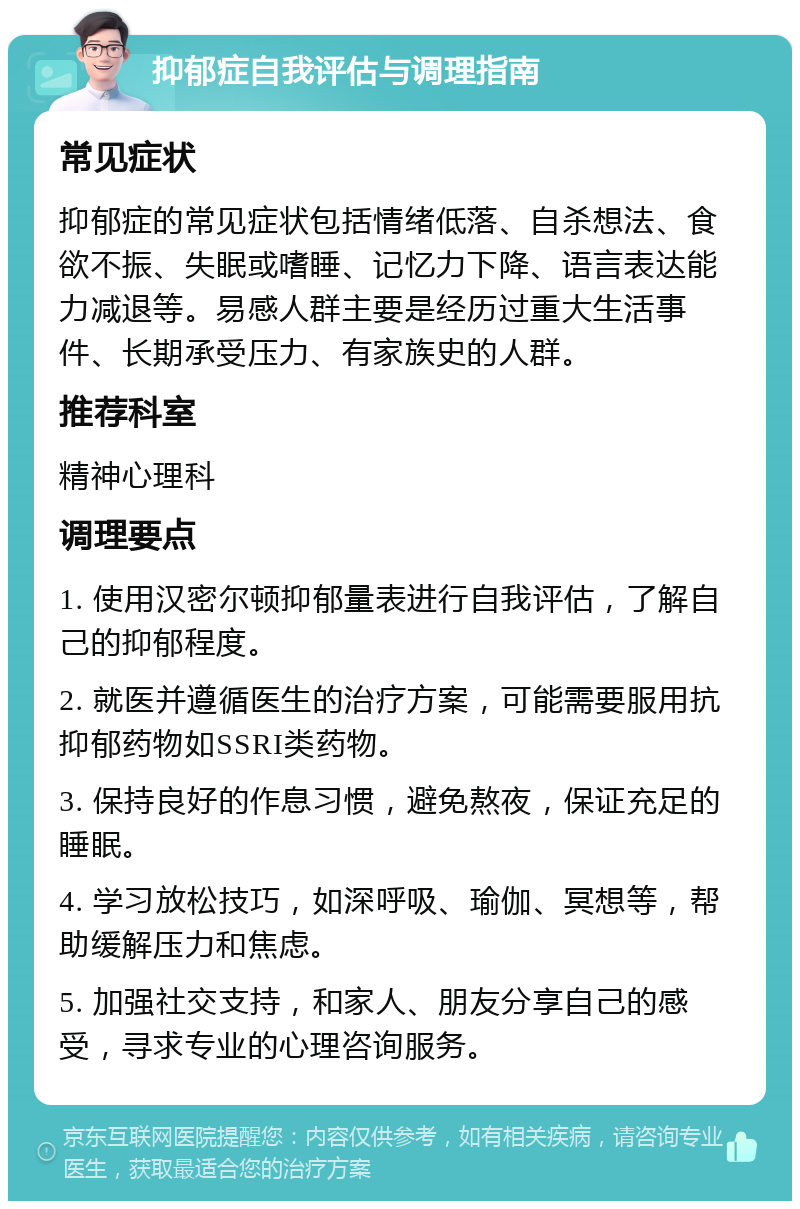 抑郁症自我评估与调理指南 常见症状 抑郁症的常见症状包括情绪低落、自杀想法、食欲不振、失眠或嗜睡、记忆力下降、语言表达能力减退等。易感人群主要是经历过重大生活事件、长期承受压力、有家族史的人群。 推荐科室 精神心理科 调理要点 1. 使用汉密尔顿抑郁量表进行自我评估，了解自己的抑郁程度。 2. 就医并遵循医生的治疗方案，可能需要服用抗抑郁药物如SSRI类药物。 3. 保持良好的作息习惯，避免熬夜，保证充足的睡眠。 4. 学习放松技巧，如深呼吸、瑜伽、冥想等，帮助缓解压力和焦虑。 5. 加强社交支持，和家人、朋友分享自己的感受，寻求专业的心理咨询服务。