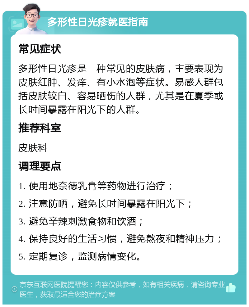 多形性日光疹就医指南 常见症状 多形性日光疹是一种常见的皮肤病，主要表现为皮肤红肿、发痒、有小水泡等症状。易感人群包括皮肤较白、容易晒伤的人群，尤其是在夏季或长时间暴露在阳光下的人群。 推荐科室 皮肤科 调理要点 1. 使用地奈德乳膏等药物进行治疗； 2. 注意防晒，避免长时间暴露在阳光下； 3. 避免辛辣刺激食物和饮酒； 4. 保持良好的生活习惯，避免熬夜和精神压力； 5. 定期复诊，监测病情变化。