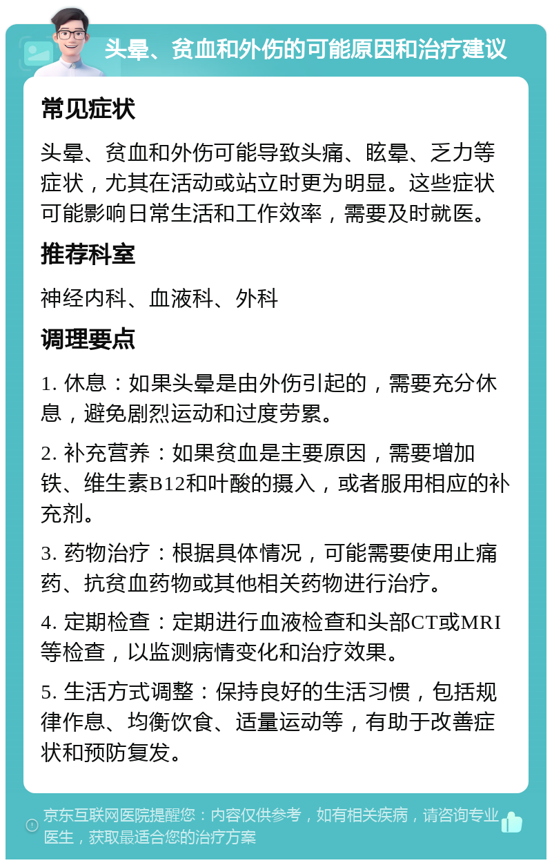 头晕、贫血和外伤的可能原因和治疗建议 常见症状 头晕、贫血和外伤可能导致头痛、眩晕、乏力等症状，尤其在活动或站立时更为明显。这些症状可能影响日常生活和工作效率，需要及时就医。 推荐科室 神经内科、血液科、外科 调理要点 1. 休息：如果头晕是由外伤引起的，需要充分休息，避免剧烈运动和过度劳累。 2. 补充营养：如果贫血是主要原因，需要增加铁、维生素B12和叶酸的摄入，或者服用相应的补充剂。 3. 药物治疗：根据具体情况，可能需要使用止痛药、抗贫血药物或其他相关药物进行治疗。 4. 定期检查：定期进行血液检查和头部CT或MRI等检查，以监测病情变化和治疗效果。 5. 生活方式调整：保持良好的生活习惯，包括规律作息、均衡饮食、适量运动等，有助于改善症状和预防复发。