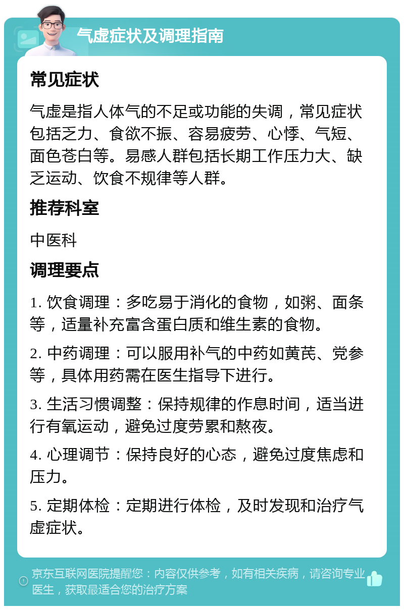 气虚症状及调理指南 常见症状 气虚是指人体气的不足或功能的失调，常见症状包括乏力、食欲不振、容易疲劳、心悸、气短、面色苍白等。易感人群包括长期工作压力大、缺乏运动、饮食不规律等人群。 推荐科室 中医科 调理要点 1. 饮食调理：多吃易于消化的食物，如粥、面条等，适量补充富含蛋白质和维生素的食物。 2. 中药调理：可以服用补气的中药如黄芪、党参等，具体用药需在医生指导下进行。 3. 生活习惯调整：保持规律的作息时间，适当进行有氧运动，避免过度劳累和熬夜。 4. 心理调节：保持良好的心态，避免过度焦虑和压力。 5. 定期体检：定期进行体检，及时发现和治疗气虚症状。