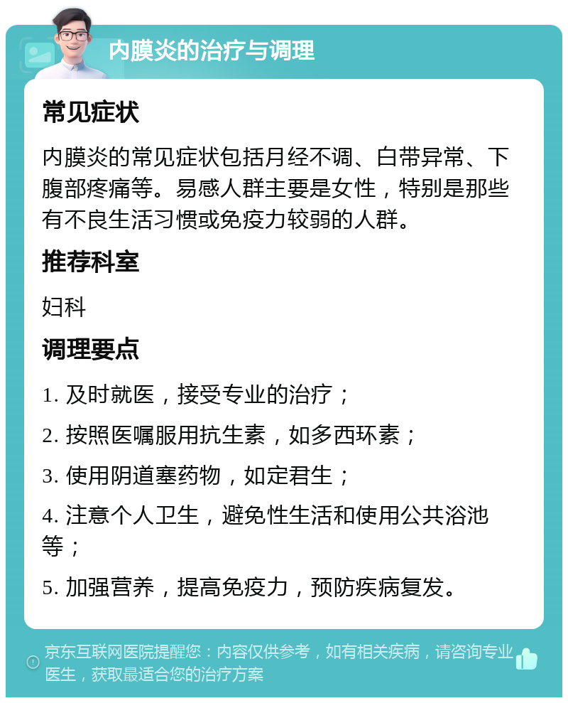 内膜炎的治疗与调理 常见症状 内膜炎的常见症状包括月经不调、白带异常、下腹部疼痛等。易感人群主要是女性，特别是那些有不良生活习惯或免疫力较弱的人群。 推荐科室 妇科 调理要点 1. 及时就医，接受专业的治疗； 2. 按照医嘱服用抗生素，如多西环素； 3. 使用阴道塞药物，如定君生； 4. 注意个人卫生，避免性生活和使用公共浴池等； 5. 加强营养，提高免疫力，预防疾病复发。