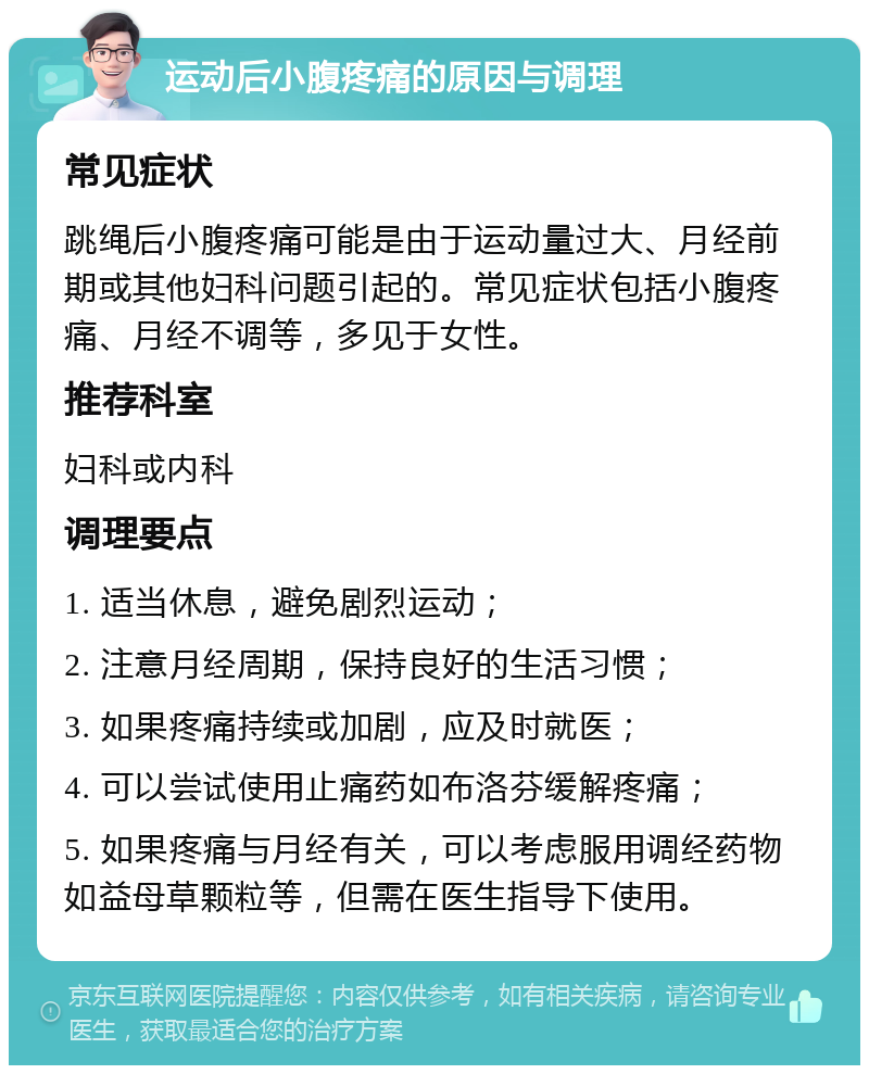 运动后小腹疼痛的原因与调理 常见症状 跳绳后小腹疼痛可能是由于运动量过大、月经前期或其他妇科问题引起的。常见症状包括小腹疼痛、月经不调等，多见于女性。 推荐科室 妇科或内科 调理要点 1. 适当休息，避免剧烈运动； 2. 注意月经周期，保持良好的生活习惯； 3. 如果疼痛持续或加剧，应及时就医； 4. 可以尝试使用止痛药如布洛芬缓解疼痛； 5. 如果疼痛与月经有关，可以考虑服用调经药物如益母草颗粒等，但需在医生指导下使用。