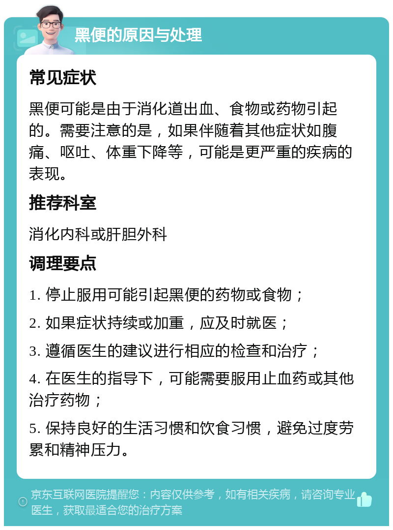 黑便的原因与处理 常见症状 黑便可能是由于消化道出血、食物或药物引起的。需要注意的是，如果伴随着其他症状如腹痛、呕吐、体重下降等，可能是更严重的疾病的表现。 推荐科室 消化内科或肝胆外科 调理要点 1. 停止服用可能引起黑便的药物或食物； 2. 如果症状持续或加重，应及时就医； 3. 遵循医生的建议进行相应的检查和治疗； 4. 在医生的指导下，可能需要服用止血药或其他治疗药物； 5. 保持良好的生活习惯和饮食习惯，避免过度劳累和精神压力。