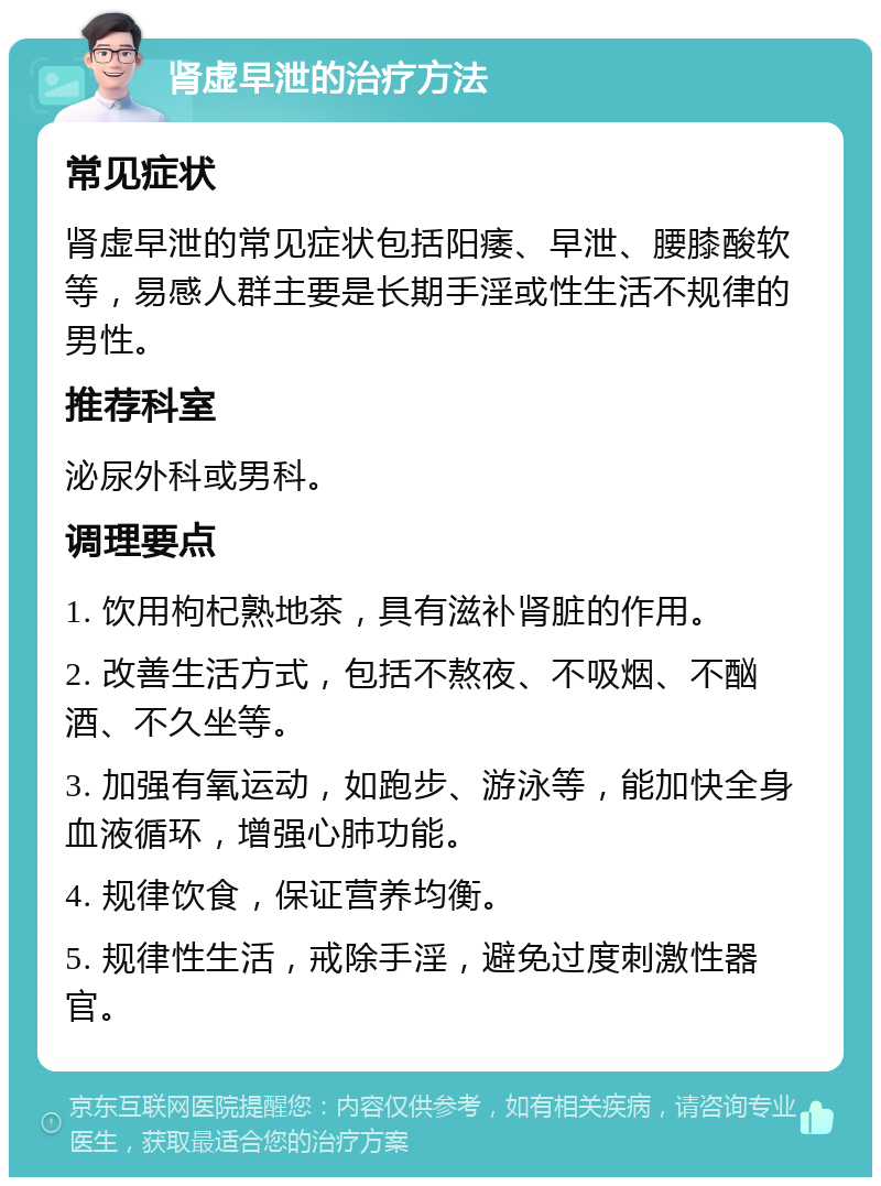 肾虚早泄的治疗方法 常见症状 肾虚早泄的常见症状包括阳痿、早泄、腰膝酸软等，易感人群主要是长期手淫或性生活不规律的男性。 推荐科室 泌尿外科或男科。 调理要点 1. 饮用枸杞熟地茶，具有滋补肾脏的作用。 2. 改善生活方式，包括不熬夜、不吸烟、不酗酒、不久坐等。 3. 加强有氧运动，如跑步、游泳等，能加快全身血液循环，增强心肺功能。 4. 规律饮食，保证营养均衡。 5. 规律性生活，戒除手淫，避免过度刺激性器官。