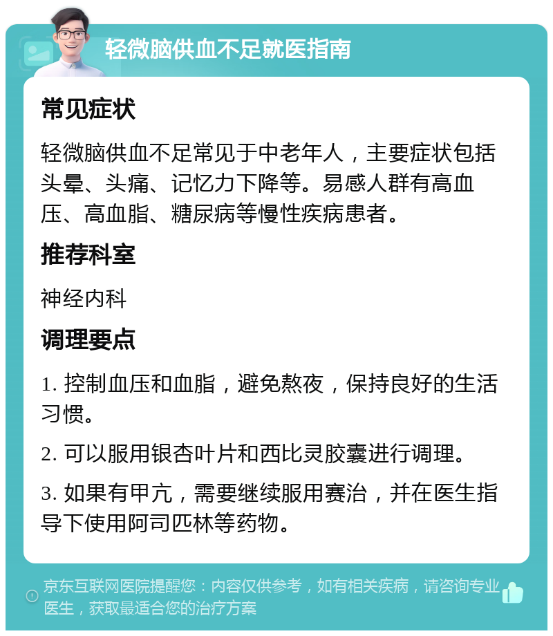 轻微脑供血不足就医指南 常见症状 轻微脑供血不足常见于中老年人，主要症状包括头晕、头痛、记忆力下降等。易感人群有高血压、高血脂、糖尿病等慢性疾病患者。 推荐科室 神经内科 调理要点 1. 控制血压和血脂，避免熬夜，保持良好的生活习惯。 2. 可以服用银杏叶片和西比灵胶囊进行调理。 3. 如果有甲亢，需要继续服用赛治，并在医生指导下使用阿司匹林等药物。