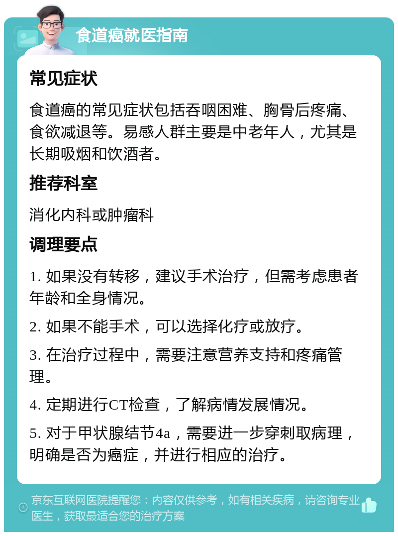 食道癌就医指南 常见症状 食道癌的常见症状包括吞咽困难、胸骨后疼痛、食欲减退等。易感人群主要是中老年人，尤其是长期吸烟和饮酒者。 推荐科室 消化内科或肿瘤科 调理要点 1. 如果没有转移，建议手术治疗，但需考虑患者年龄和全身情况。 2. 如果不能手术，可以选择化疗或放疗。 3. 在治疗过程中，需要注意营养支持和疼痛管理。 4. 定期进行CT检查，了解病情发展情况。 5. 对于甲状腺结节4a，需要进一步穿刺取病理，明确是否为癌症，并进行相应的治疗。