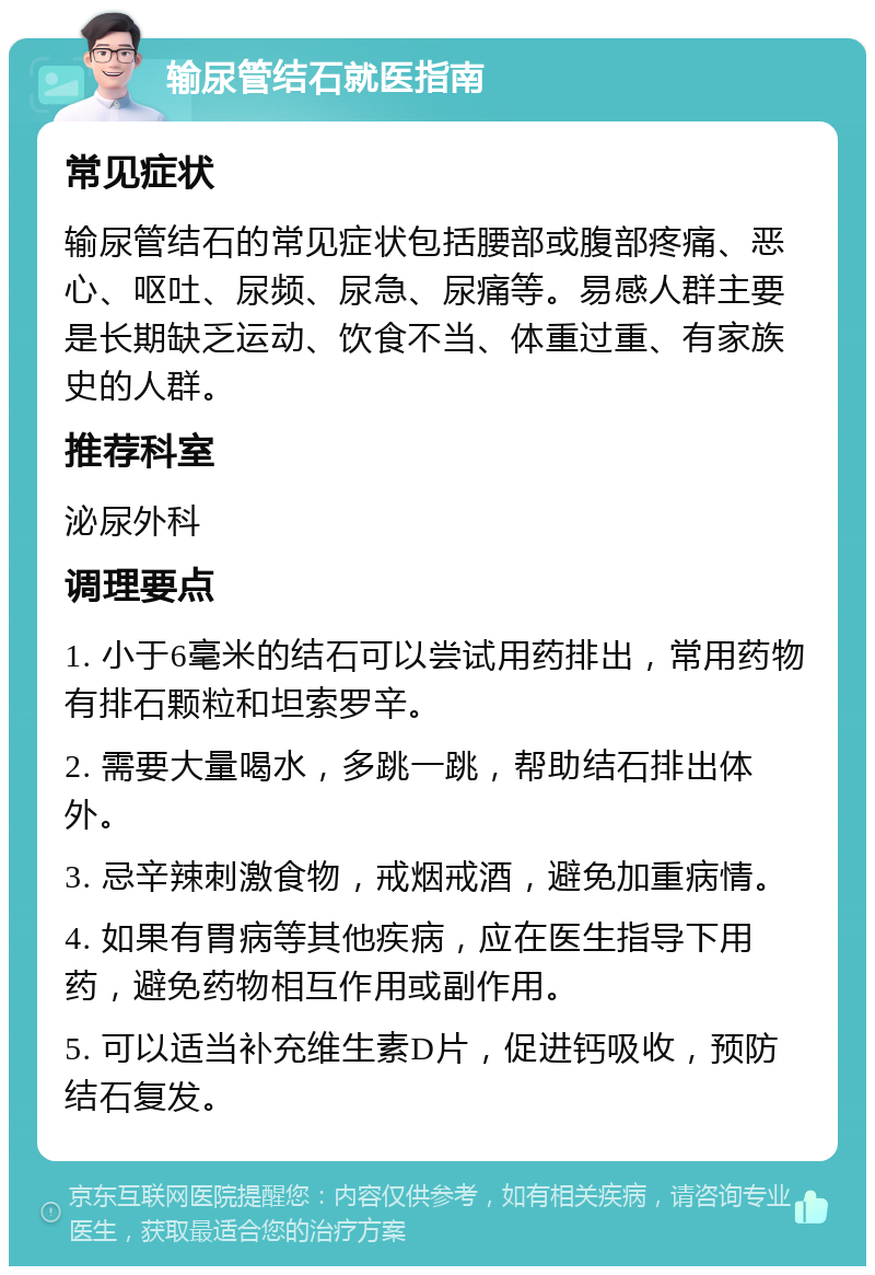 输尿管结石就医指南 常见症状 输尿管结石的常见症状包括腰部或腹部疼痛、恶心、呕吐、尿频、尿急、尿痛等。易感人群主要是长期缺乏运动、饮食不当、体重过重、有家族史的人群。 推荐科室 泌尿外科 调理要点 1. 小于6毫米的结石可以尝试用药排出，常用药物有排石颗粒和坦索罗辛。 2. 需要大量喝水，多跳一跳，帮助结石排出体外。 3. 忌辛辣刺激食物，戒烟戒酒，避免加重病情。 4. 如果有胃病等其他疾病，应在医生指导下用药，避免药物相互作用或副作用。 5. 可以适当补充维生素D片，促进钙吸收，预防结石复发。