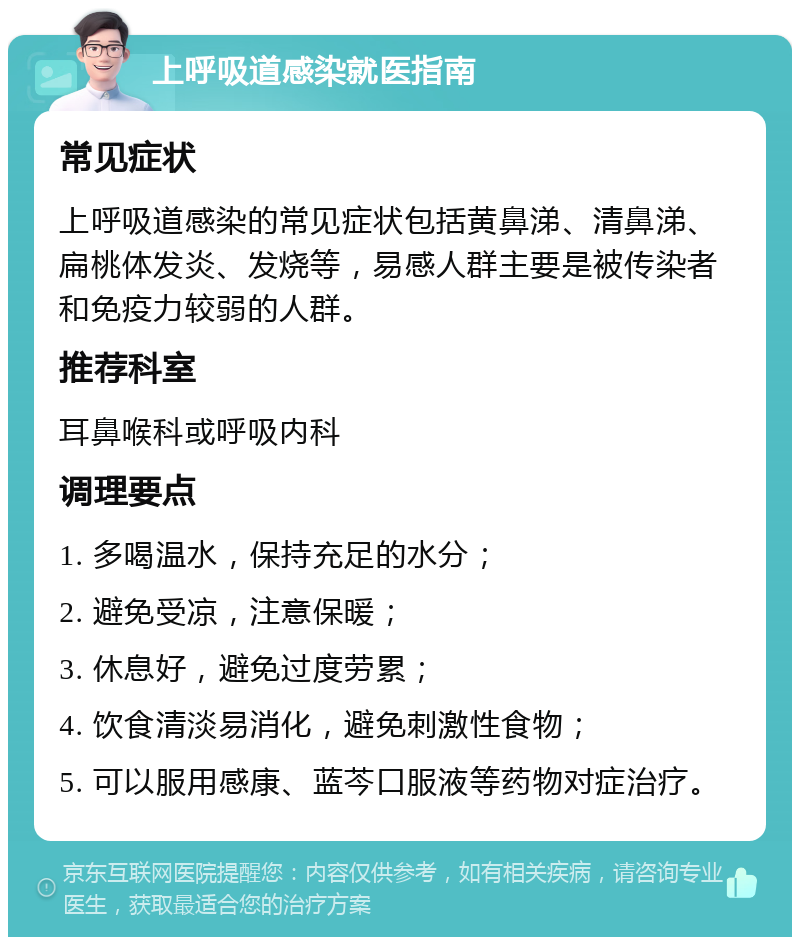 上呼吸道感染就医指南 常见症状 上呼吸道感染的常见症状包括黄鼻涕、清鼻涕、扁桃体发炎、发烧等，易感人群主要是被传染者和免疫力较弱的人群。 推荐科室 耳鼻喉科或呼吸内科 调理要点 1. 多喝温水，保持充足的水分； 2. 避免受凉，注意保暖； 3. 休息好，避免过度劳累； 4. 饮食清淡易消化，避免刺激性食物； 5. 可以服用感康、蓝芩口服液等药物对症治疗。