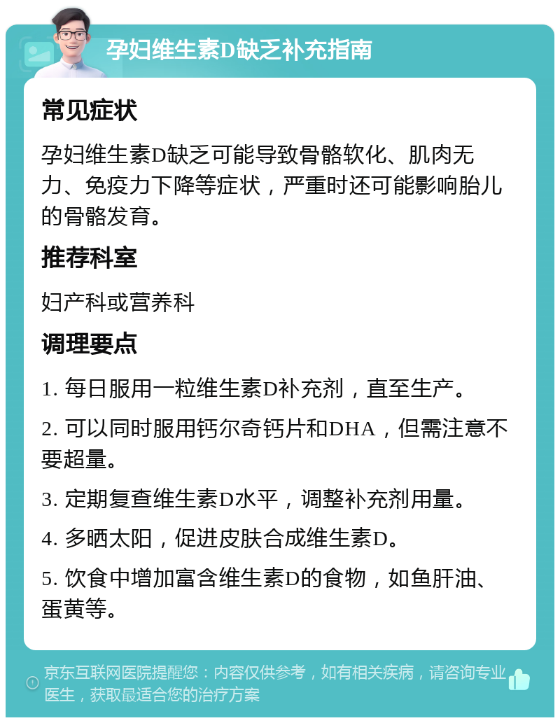 孕妇维生素D缺乏补充指南 常见症状 孕妇维生素D缺乏可能导致骨骼软化、肌肉无力、免疫力下降等症状，严重时还可能影响胎儿的骨骼发育。 推荐科室 妇产科或营养科 调理要点 1. 每日服用一粒维生素D补充剂，直至生产。 2. 可以同时服用钙尔奇钙片和DHA，但需注意不要超量。 3. 定期复查维生素D水平，调整补充剂用量。 4. 多晒太阳，促进皮肤合成维生素D。 5. 饮食中增加富含维生素D的食物，如鱼肝油、蛋黄等。