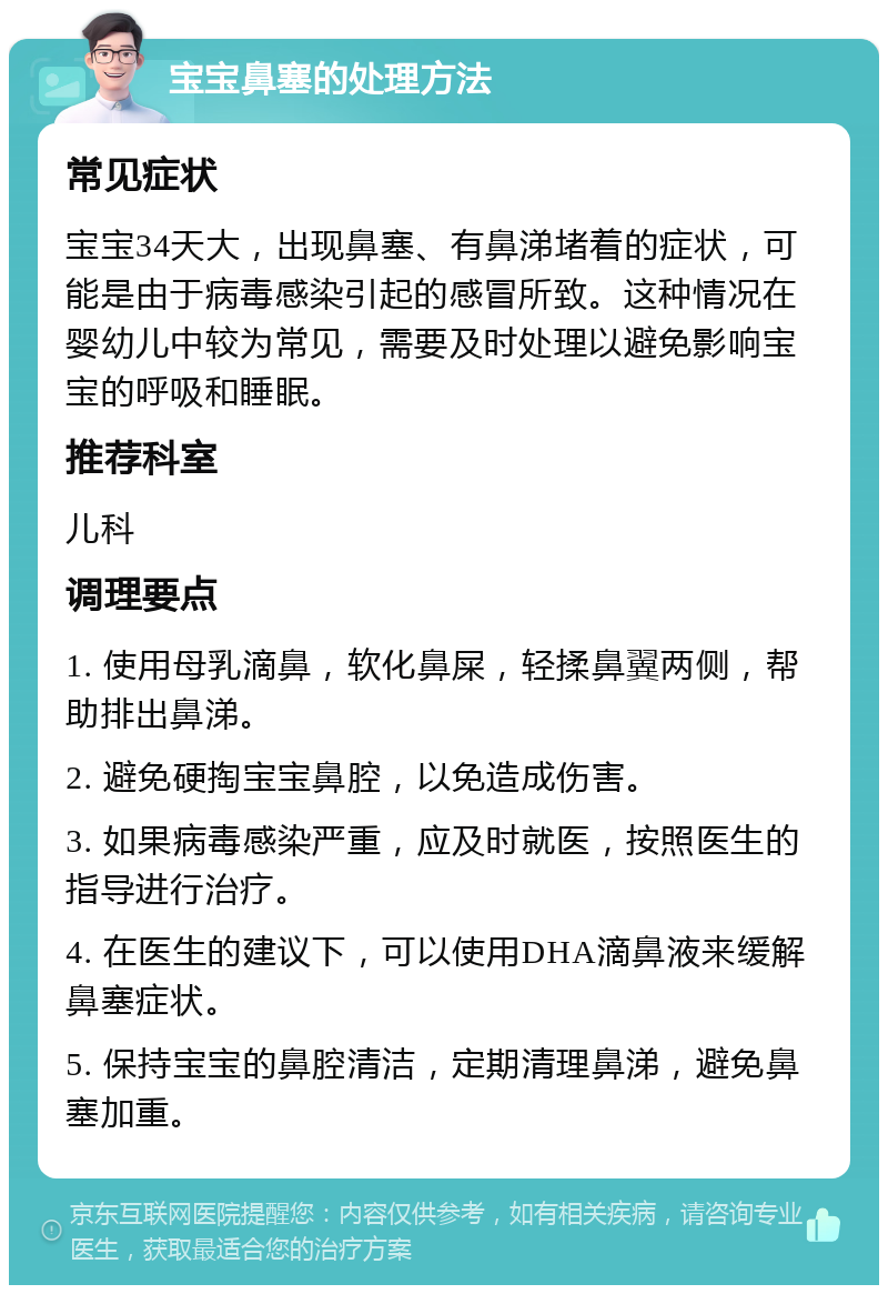 宝宝鼻塞的处理方法 常见症状 宝宝34天大，出现鼻塞、有鼻涕堵着的症状，可能是由于病毒感染引起的感冒所致。这种情况在婴幼儿中较为常见，需要及时处理以避免影响宝宝的呼吸和睡眠。 推荐科室 儿科 调理要点 1. 使用母乳滴鼻，软化鼻屎，轻揉鼻翼两侧，帮助排出鼻涕。 2. 避免硬掏宝宝鼻腔，以免造成伤害。 3. 如果病毒感染严重，应及时就医，按照医生的指导进行治疗。 4. 在医生的建议下，可以使用DHA滴鼻液来缓解鼻塞症状。 5. 保持宝宝的鼻腔清洁，定期清理鼻涕，避免鼻塞加重。