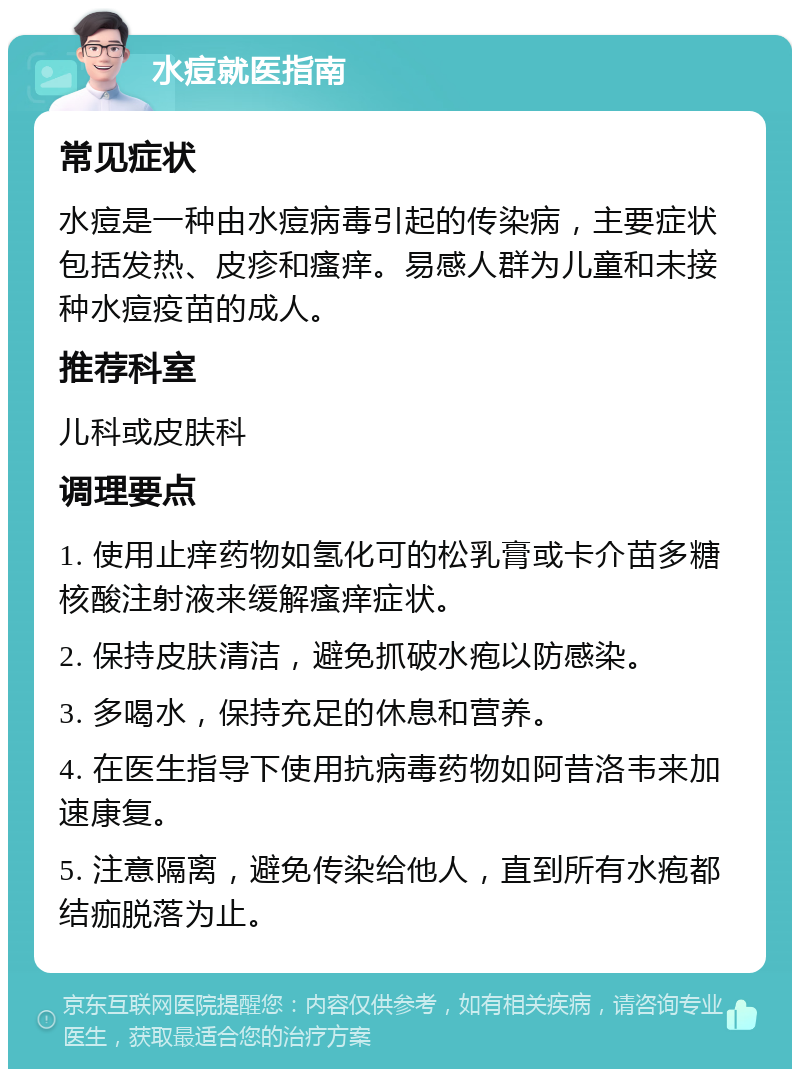 水痘就医指南 常见症状 水痘是一种由水痘病毒引起的传染病，主要症状包括发热、皮疹和瘙痒。易感人群为儿童和未接种水痘疫苗的成人。 推荐科室 儿科或皮肤科 调理要点 1. 使用止痒药物如氢化可的松乳膏或卡介苗多糖核酸注射液来缓解瘙痒症状。 2. 保持皮肤清洁，避免抓破水疱以防感染。 3. 多喝水，保持充足的休息和营养。 4. 在医生指导下使用抗病毒药物如阿昔洛韦来加速康复。 5. 注意隔离，避免传染给他人，直到所有水疱都结痂脱落为止。