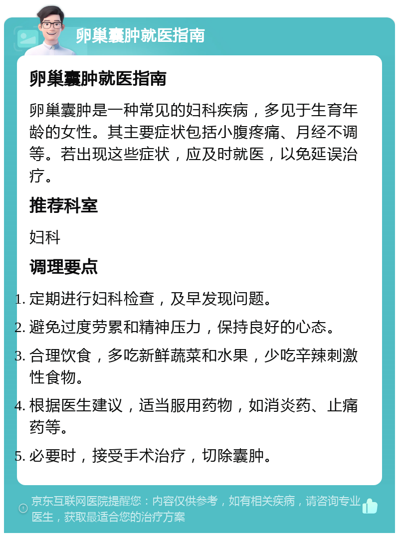 卵巢囊肿就医指南 卵巢囊肿就医指南 卵巢囊肿是一种常见的妇科疾病，多见于生育年龄的女性。其主要症状包括小腹疼痛、月经不调等。若出现这些症状，应及时就医，以免延误治疗。 推荐科室 妇科 调理要点 定期进行妇科检查，及早发现问题。 避免过度劳累和精神压力，保持良好的心态。 合理饮食，多吃新鲜蔬菜和水果，少吃辛辣刺激性食物。 根据医生建议，适当服用药物，如消炎药、止痛药等。 必要时，接受手术治疗，切除囊肿。