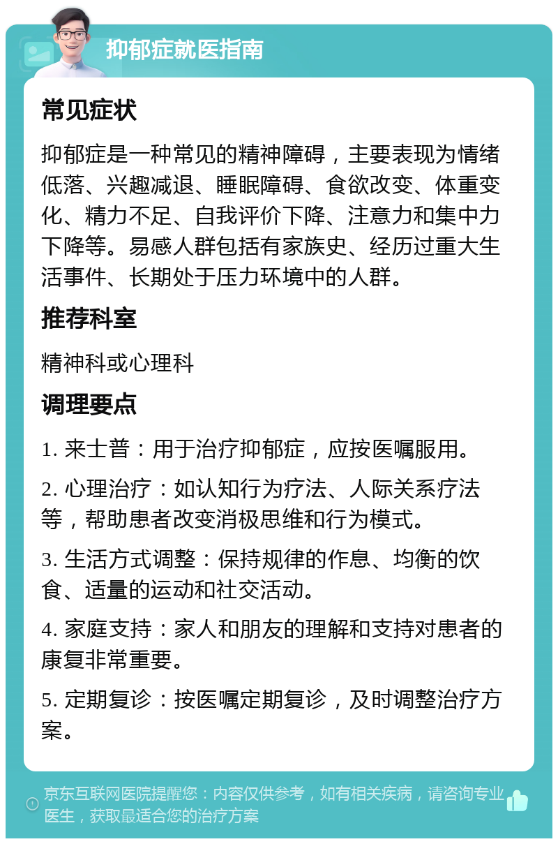 抑郁症就医指南 常见症状 抑郁症是一种常见的精神障碍，主要表现为情绪低落、兴趣减退、睡眠障碍、食欲改变、体重变化、精力不足、自我评价下降、注意力和集中力下降等。易感人群包括有家族史、经历过重大生活事件、长期处于压力环境中的人群。 推荐科室 精神科或心理科 调理要点 1. 来士普：用于治疗抑郁症，应按医嘱服用。 2. 心理治疗：如认知行为疗法、人际关系疗法等，帮助患者改变消极思维和行为模式。 3. 生活方式调整：保持规律的作息、均衡的饮食、适量的运动和社交活动。 4. 家庭支持：家人和朋友的理解和支持对患者的康复非常重要。 5. 定期复诊：按医嘱定期复诊，及时调整治疗方案。