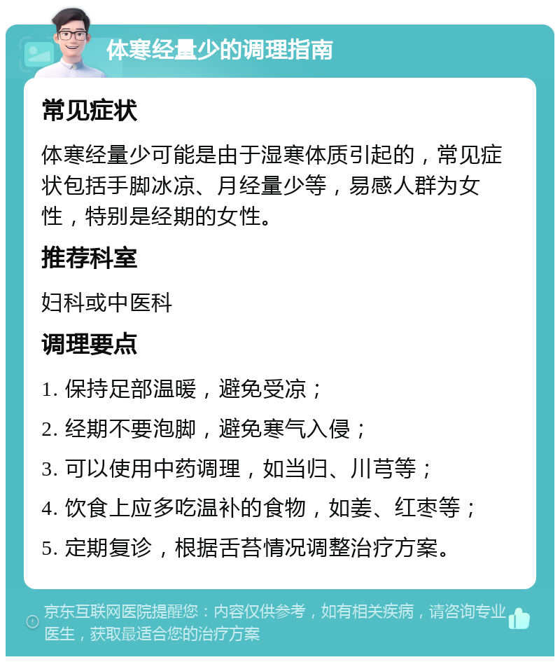 体寒经量少的调理指南 常见症状 体寒经量少可能是由于湿寒体质引起的，常见症状包括手脚冰凉、月经量少等，易感人群为女性，特别是经期的女性。 推荐科室 妇科或中医科 调理要点 1. 保持足部温暖，避免受凉； 2. 经期不要泡脚，避免寒气入侵； 3. 可以使用中药调理，如当归、川芎等； 4. 饮食上应多吃温补的食物，如姜、红枣等； 5. 定期复诊，根据舌苔情况调整治疗方案。