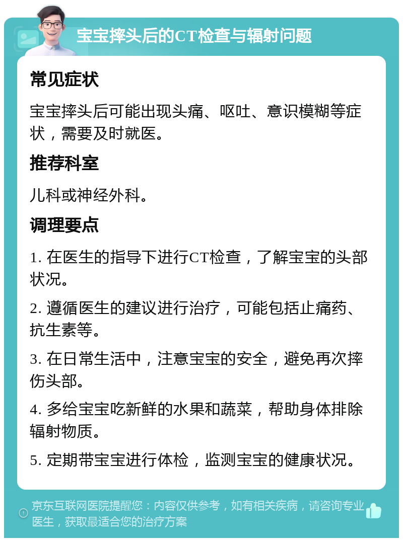 宝宝摔头后的CT检查与辐射问题 常见症状 宝宝摔头后可能出现头痛、呕吐、意识模糊等症状，需要及时就医。 推荐科室 儿科或神经外科。 调理要点 1. 在医生的指导下进行CT检查，了解宝宝的头部状况。 2. 遵循医生的建议进行治疗，可能包括止痛药、抗生素等。 3. 在日常生活中，注意宝宝的安全，避免再次摔伤头部。 4. 多给宝宝吃新鲜的水果和蔬菜，帮助身体排除辐射物质。 5. 定期带宝宝进行体检，监测宝宝的健康状况。