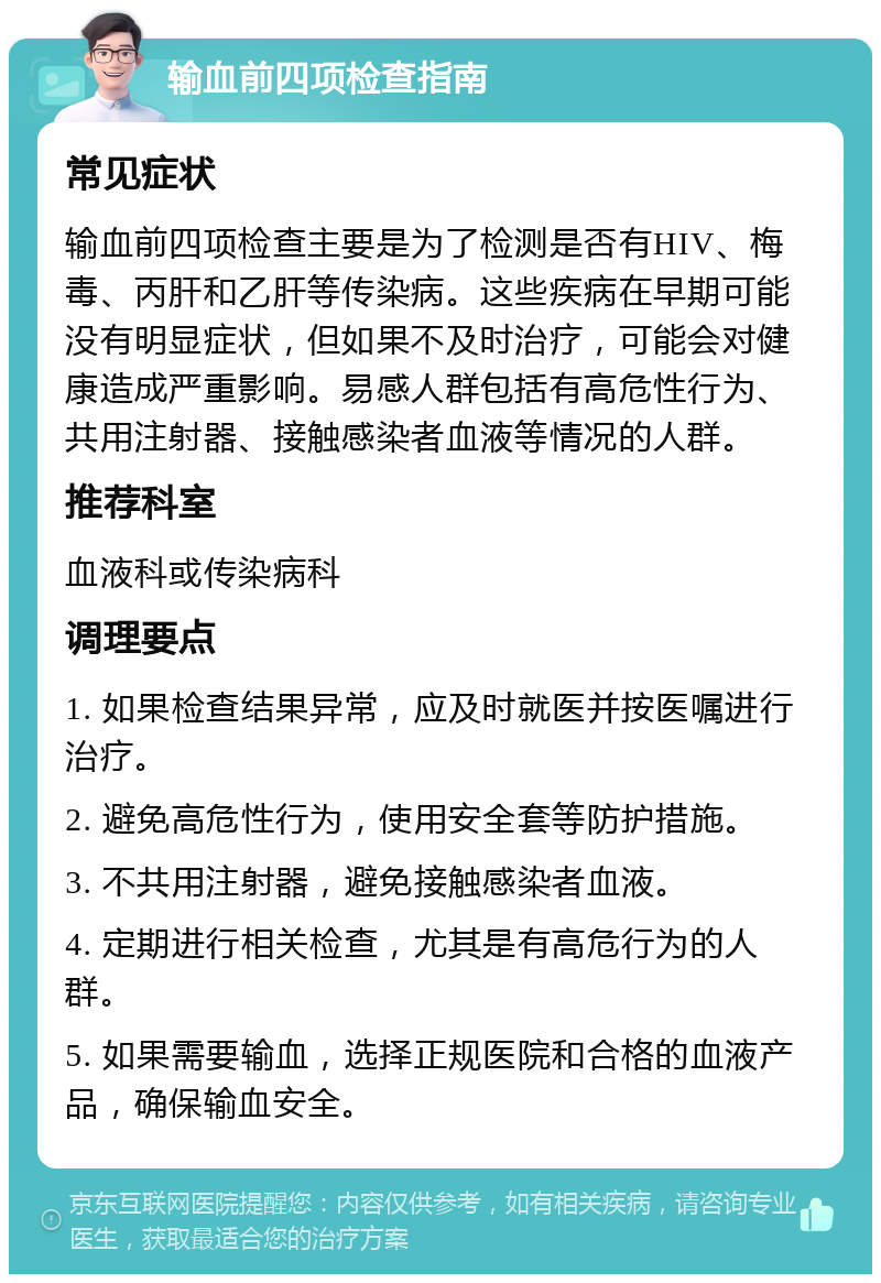 输血前四项检查指南 常见症状 输血前四项检查主要是为了检测是否有HIV、梅毒、丙肝和乙肝等传染病。这些疾病在早期可能没有明显症状，但如果不及时治疗，可能会对健康造成严重影响。易感人群包括有高危性行为、共用注射器、接触感染者血液等情况的人群。 推荐科室 血液科或传染病科 调理要点 1. 如果检查结果异常，应及时就医并按医嘱进行治疗。 2. 避免高危性行为，使用安全套等防护措施。 3. 不共用注射器，避免接触感染者血液。 4. 定期进行相关检查，尤其是有高危行为的人群。 5. 如果需要输血，选择正规医院和合格的血液产品，确保输血安全。