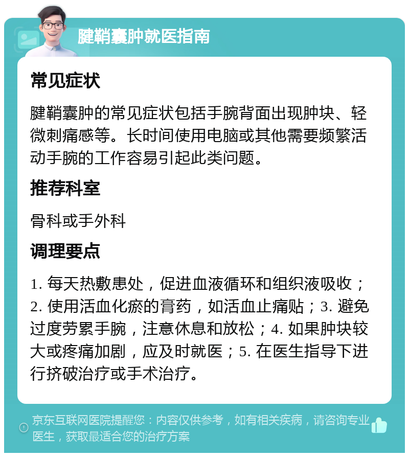 腱鞘囊肿就医指南 常见症状 腱鞘囊肿的常见症状包括手腕背面出现肿块、轻微刺痛感等。长时间使用电脑或其他需要频繁活动手腕的工作容易引起此类问题。 推荐科室 骨科或手外科 调理要点 1. 每天热敷患处，促进血液循环和组织液吸收；2. 使用活血化瘀的膏药，如活血止痛贴；3. 避免过度劳累手腕，注意休息和放松；4. 如果肿块较大或疼痛加剧，应及时就医；5. 在医生指导下进行挤破治疗或手术治疗。