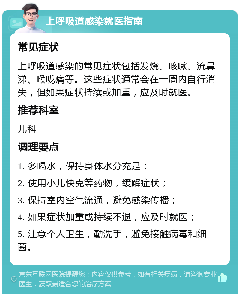 上呼吸道感染就医指南 常见症状 上呼吸道感染的常见症状包括发烧、咳嗽、流鼻涕、喉咙痛等。这些症状通常会在一周内自行消失，但如果症状持续或加重，应及时就医。 推荐科室 儿科 调理要点 1. 多喝水，保持身体水分充足； 2. 使用小儿快克等药物，缓解症状； 3. 保持室内空气流通，避免感染传播； 4. 如果症状加重或持续不退，应及时就医； 5. 注意个人卫生，勤洗手，避免接触病毒和细菌。