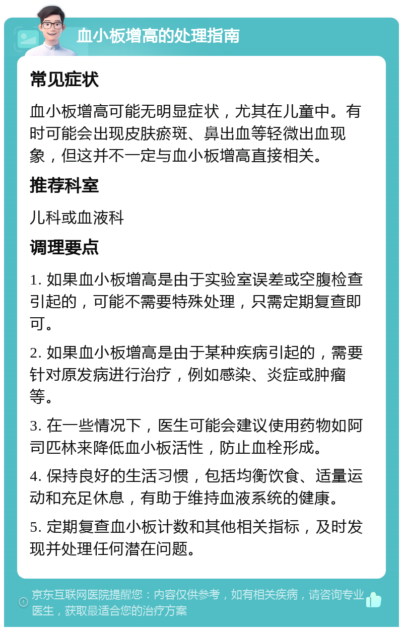 血小板增高的处理指南 常见症状 血小板增高可能无明显症状，尤其在儿童中。有时可能会出现皮肤瘀斑、鼻出血等轻微出血现象，但这并不一定与血小板增高直接相关。 推荐科室 儿科或血液科 调理要点 1. 如果血小板增高是由于实验室误差或空腹检查引起的，可能不需要特殊处理，只需定期复查即可。 2. 如果血小板增高是由于某种疾病引起的，需要针对原发病进行治疗，例如感染、炎症或肿瘤等。 3. 在一些情况下，医生可能会建议使用药物如阿司匹林来降低血小板活性，防止血栓形成。 4. 保持良好的生活习惯，包括均衡饮食、适量运动和充足休息，有助于维持血液系统的健康。 5. 定期复查血小板计数和其他相关指标，及时发现并处理任何潜在问题。