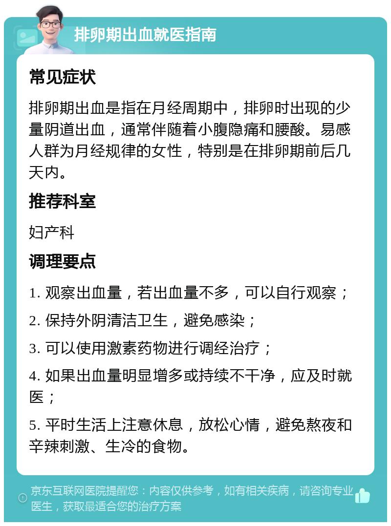 排卵期出血就医指南 常见症状 排卵期出血是指在月经周期中，排卵时出现的少量阴道出血，通常伴随着小腹隐痛和腰酸。易感人群为月经规律的女性，特别是在排卵期前后几天内。 推荐科室 妇产科 调理要点 1. 观察出血量，若出血量不多，可以自行观察； 2. 保持外阴清洁卫生，避免感染； 3. 可以使用激素药物进行调经治疗； 4. 如果出血量明显增多或持续不干净，应及时就医； 5. 平时生活上注意休息，放松心情，避免熬夜和辛辣刺激、生冷的食物。